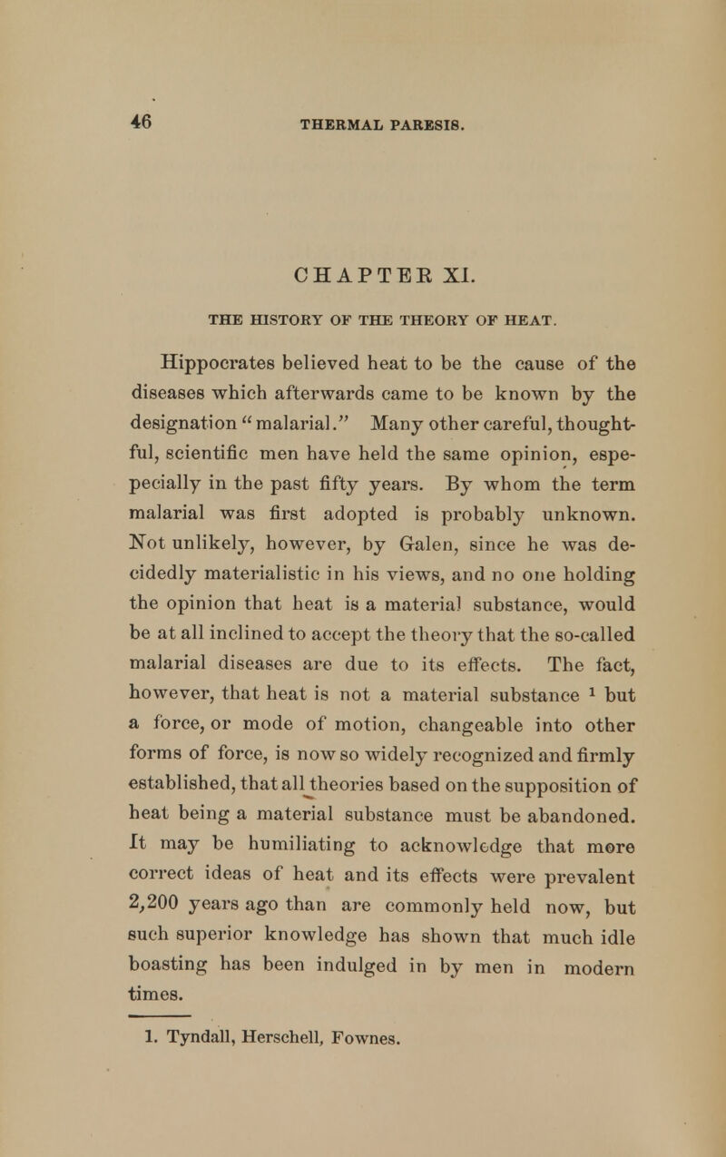 CHAPTEE XI. THE HISTORY OF THE THEORY OF HEAT. Hippocrates believed heat to be the cause of the diseases which afterwards came to be known by the designation  malarial. Many other careful, thought- ful, scientific men have held the same opinion, espe- pecially in the past fifty years. By whom the term malarial was first adopted is probably unknown. Not unlikely, however, by G-alen, since he was de- cidedly materialistic in his views, and no one holding the opinion that heat is a material substance, would be at all inclined to accept the theory that the so-called malarial diseases are due to its effects. The fact, however, that heat is not a material substance 1 but a force, or mode of motion, changeable into other forms of force, is now so widely recognized and firmly established, thatalltheories based on the supposition of heat being a material substance must be abandoned. It may be humiliating to acknowledge that more correct ideas of heat and its effects were prevalent 2,200 years ago than are commonly held now, but such superior knowledge has shown that much idle boasting has been indulged in by men in modern times. 1. Tyndall, Herschell, Fownes.