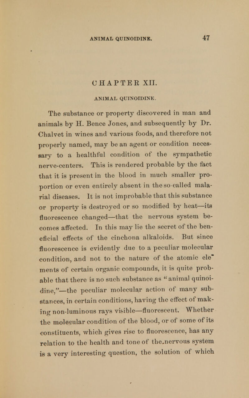 CHAPTER XII. ANIMAL QUINOIDINE. The substance or property discovered in man and animals by H. Bence Jones, and subsequently by Dr. Chalvet in wines and various foods, and therefore not properly named, may be an agent or condition neces- sary to a healthful condition of the sympathetic nerve-centers. This is rendered probable by the fact that it is present in the blood in much smaller pro- portion or even entirely absent in the so-called mala- rial diseases. It is not improbable that this substance or property is destroyed or so modified by heat—its fluorescence changed—that the nervous system be- comes affected. In this may lie the secret of the ben- eficial effects of the cinchona alkaloids. But since fluorescence is evidently due to a peculiar molecular condition, and not to the nature of the atomic ele ments of certain organic compounds, it is quite prob- able that there is no such substance as  animal quinoi- dine,—the peculiar molecular action of many sub- stances, in certain conditions, having the effect of mak- ing non-luminous rays visible—fluorescent. Whether the molecular condition of the blood, or of some of its constituents, which gives rise to fluorescence, has any relation to the health and tone of thcnervous system is a very interesting question, the solution of which