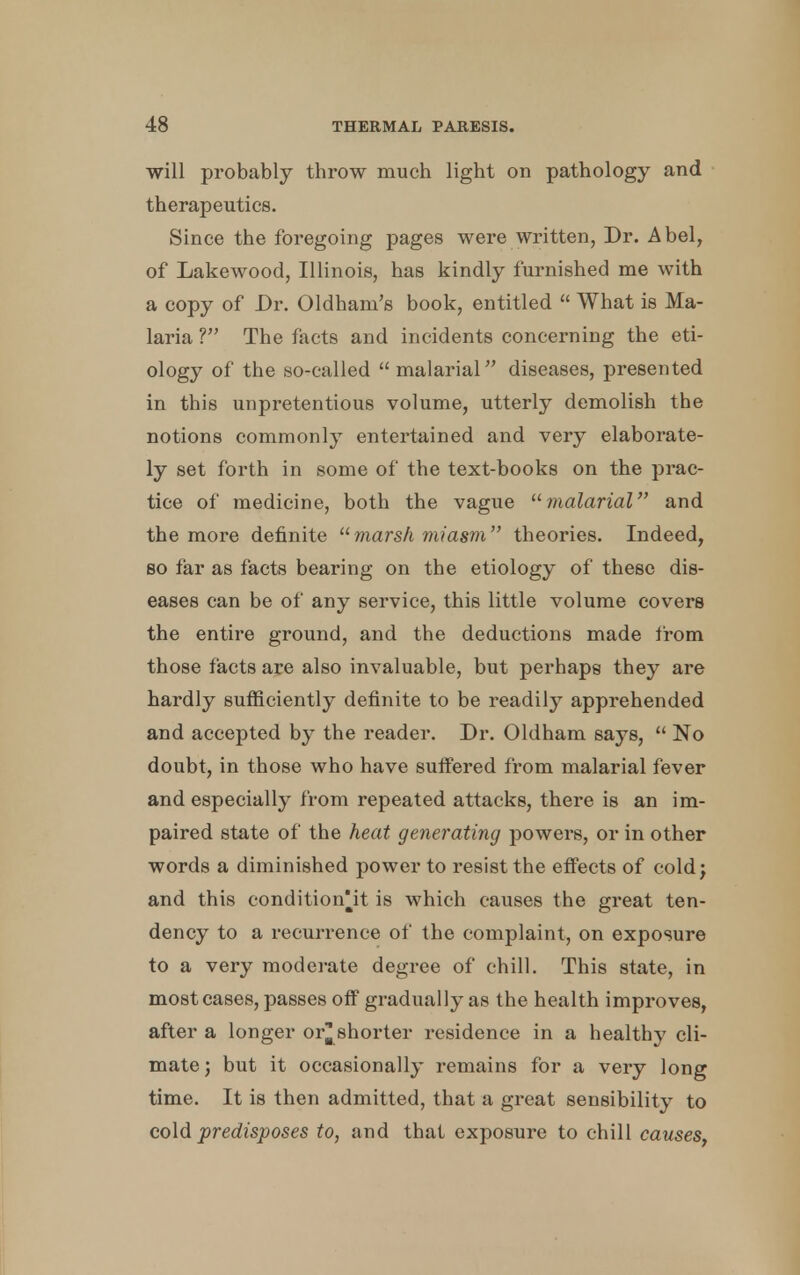 will probably throw much light on pathology and therapeutics. Since the foregoing pages were written, Dr. Abel, of Lakewood, Illinois, has kindly furnished me with a copy of Dr. Oldham's book, entitled  What is Ma- laria V The facts and incidents concerning the eti- ology of the so-called malarial diseases, presented in this unpretentious volume, utterly demolish the notions commonly entertained and very elaborate- ly set forth in some of the text-books on the prac- tice of medicine, both the vague malarial and the more definite marsh miasm theories. Indeed, so far as facts bearing on the etiology of these dis- eases can be of any service, this little volume covers the entire ground, and the deductions made from those facts are also invaluable, but perhaps they are hardly sufficiently definite to be readily apprehended and accepted by the reader. Dr. Oldham says,  No doubt, in those who have suffered from malarial fever and especially from repeated attacks, there is an im- paired state of the heat generating powers, or in other words a diminished power to resist the effects of cold; and this condition^it is which causes the great ten- dency to a recurrence of the complaint, on exposure to a very moderate degree of chill. This state, in most cases, passes off gradually as the health improves, after a longer or^ shorter residence in a healthy cli- mate ; but it occasionally remains for a very long time. It is then admitted, that a great sensibility to cold predisposes to, and that exposure to chill causes,