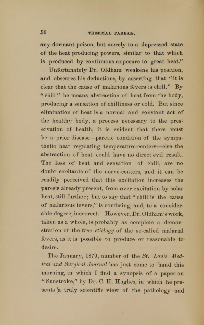 any dormant poison, but merely to a depressed state of the heat producing powers, similar to that which is produced by continuous exposure to great heat. Unfortunately Dr. Oldham weakens his position, and obscures his deductions, by asserting that  it is clear that the cause of malarious fevers is chill. By  chill he means abstraction of heat from the body, producing a sensation of chilliness or cold. But since elimination of heat is a normal and constant act of the healthy body, a process necessary to the pres- ervation of health, it is evident that there must be a prior disease—paretic condition of the sympa- thetic heat regulating temperature-centers—else the abstraction cf heat could have no direct evil result. The loss of heat and sensation of chill, are no doubt excitants of the nerve-centers, and it can be readily perceived that this excitation increases the paresis already present, from over-excitation by solar heat, still further; but to say that  chill is the cause of malarious fevers, is confusing, and, to a consider- able degree, incorrect. However, Dr. Oldham's work, taken as a whole, is probably as complete a demon- stration of the true etiology of the so-called malarial fevers, as it is possible to produce or reasonable to desire. The January, 1879, number of the St. Low's Med- ical and Surgical Journal has just come to hand this morning, in which I find a synopsis of a paper on  Sunstroke, by Dr. C. H. Hughes, in which he pre- sents [a truly scientific view of the pathology and