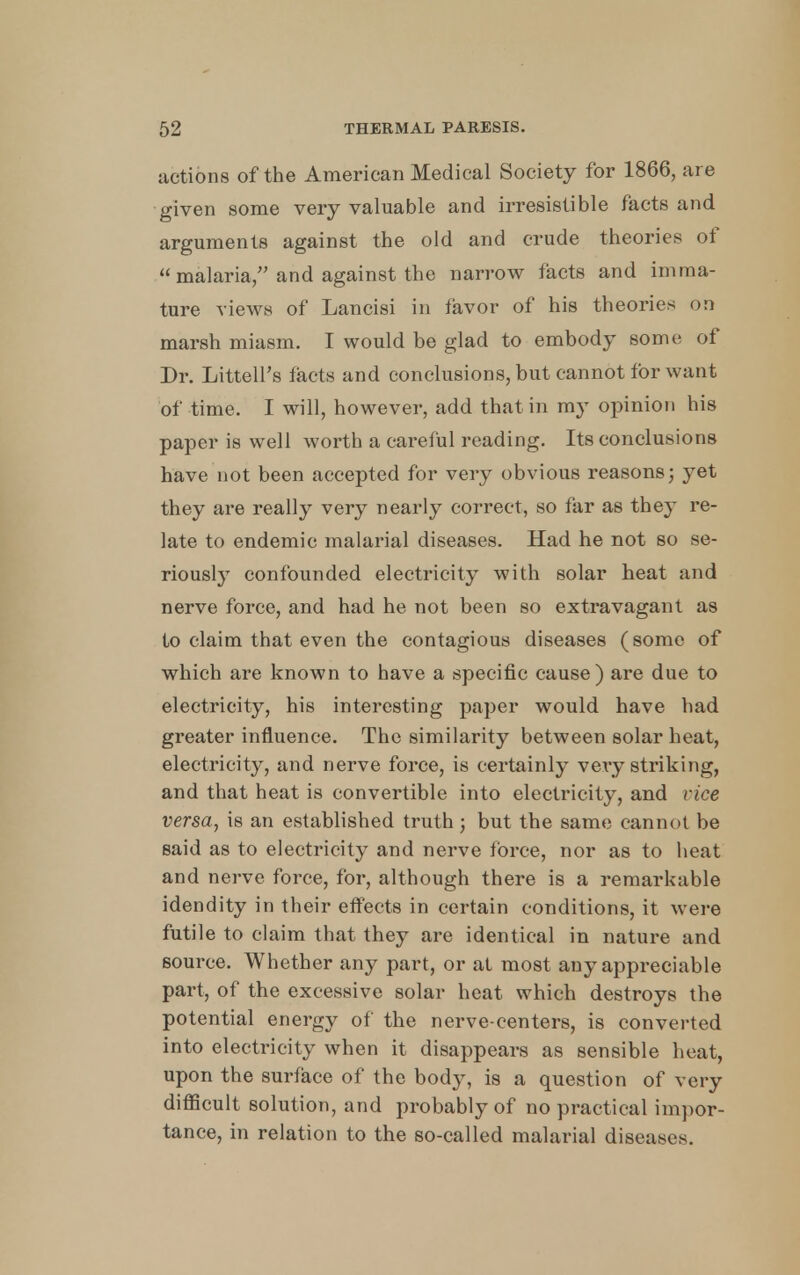 actions of the American Medical Society for 1866, are given some very valuable and irresistible facts and arguments against the old and crude theories of  malaria, and against the narrow facts and imma- ture views of Lancisi in favor of his theories on marsh miasm. I would be glad to embody some of Dr. Littell's facts and conclusions, but cannot for want of time. I will, however, add that in my opinion his paper is well worth a careful reading. Its conclusions have not been accepted for very obvious reasons; yet they are really very nearly correct, so far as they re- late to endemic malarial diseases. Had he not so se- riously confounded electricity with solar heat and nerve force, and had he not been so extravagant as to claim that even the contagious diseases (some of which are known to have a specific cause) are due to electricity, his interesting paper would have had greater influence. The similarity between solar heat, electricity, and nerve force, is certainly very striking, and that heat is convertible into electricity, and vice versa, is an established truth; but the same cannot be said as to electricity and nerve force, nor as to heat and nerve force, for, although there is a remarkable idendity in their effects in certain conditions, it were futile to claim that they are identical in nature and source. Whether any part, or at most any appreciable part, of the excessive solar heat which destroys the potential energy of the nerve-centers, is converted into electricity when it disappears as sensible heat, upon the surface of the body, is a question of very difficult solution, and probably of no practical impor- tance, in relation to the so-called malarial diseases.