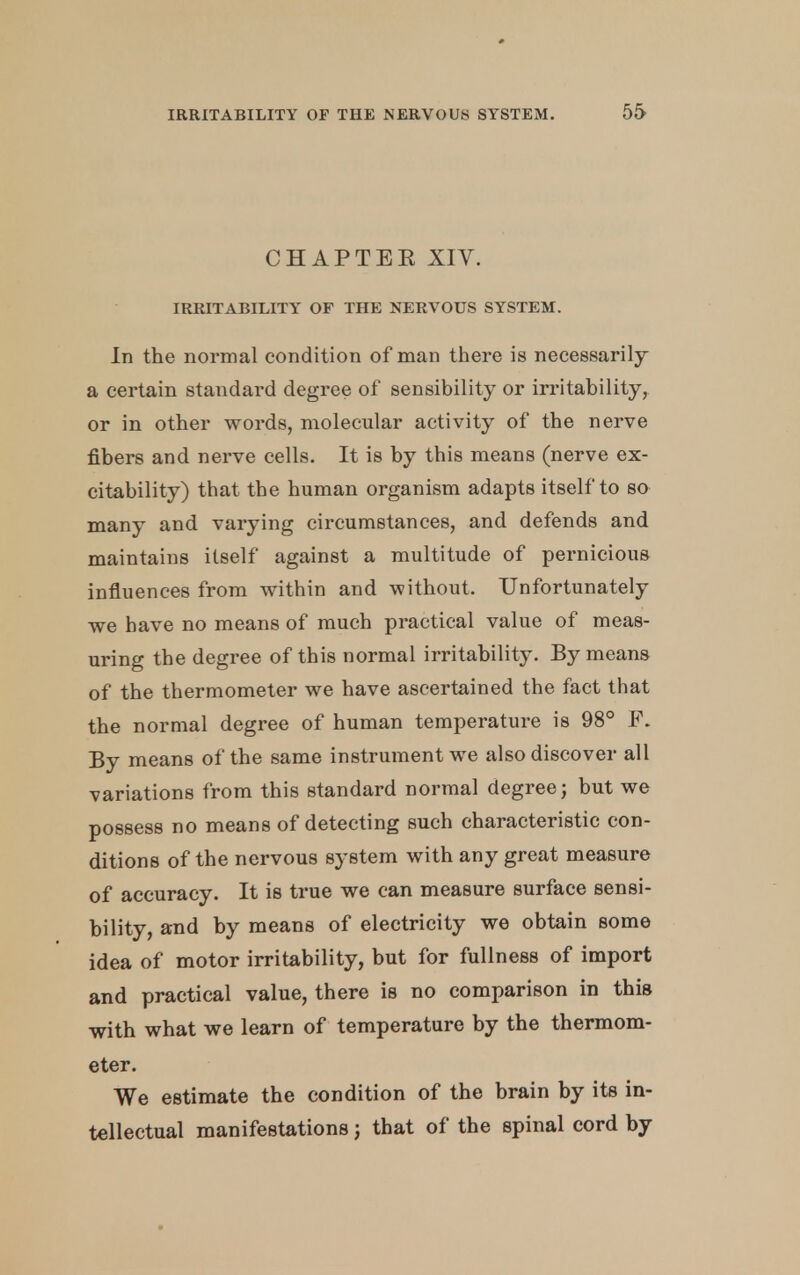 CHAPTER XIV. IRRITABILITY OF THE NERVOUS SYSTEM. In the normal condition of man there is necessarily a certain standard degree of sensibility or irritability, or in other words, molecular activity of the nerve fibers and nerve cells. It is by this means (nerve ex- citability) that the human organism adapts itself to so many and varying circumstances, and defends and maintains itself against a multitude of pernicious influences from within and without. Unfortunately we have no means of much practical value of meas- uring the degree of this normal irritability. By means of the thermometer we have ascertained the fact that the normal degree of human temperature is 98° P. By means of the same instrument we also discover all variations from this standard normal degree; but we possess no means of detecting such characteristic con- ditions of the nervous system with any great measure of accuracy. It is true we can measure surface sensi- bility, and by means of electricity we obtain some idea of motor irritability, but for fullness of import and practical value, there is no comparison in this with what we learn of temperature by the thermom- eter. We estimate the condition of the brain by its in- tellectual manifestations j that of the spinal cord by