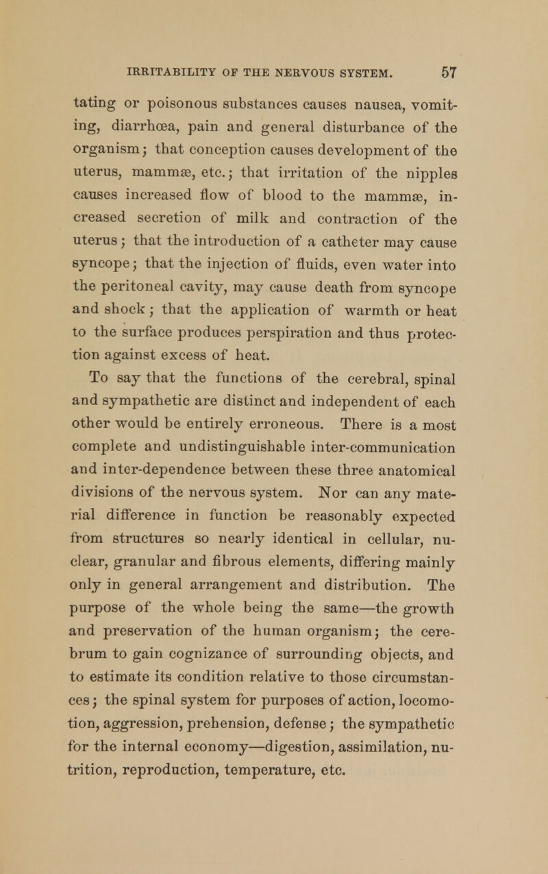 tating or poisonous substances causes nausea, vomit- ing, diarrhoea, pain and general disturbance of the organism; that conception causes development of the uterus, mammas, etc.; that irritation of the nipples causes increased flow of blood to the mammas, in- creased secretion of milk and contraction of the uterus; that the introduction of a catheter may cause syncope; that the injection of fluids, even water into the peritoneal cavity, may cause death from syncope and shock; that the application of warmth or heat to the surface produces perspiration and thus protec- tion against excess of heat. To say that the functions of the cerebral, spinal and sympathetic are distinct and independent of each other would be entirely erroneous. There is a most complete and undistinguishable inter-communication and inter-dependence between these three anatomical divisions of the nervous system. Nor can any mate- rial difference in function be reasonably expected from structures so nearly identical in cellular, nu- clear, granular and fibrous elements, differing mainly only in general arrangement and distribution. The purpose of the whole being the same—the growth and preservation of the human organism; the cere- brum to gain cognizance of surrounding objects, and to estimate its condition relative to those circumstan- ces ; the spinal system for purposes of action, locomo- tion, aggression, prehension, defense; the sympathetic for the internal economy—digestion, assimilation, nu- trition, reproduction, temperature, etc.