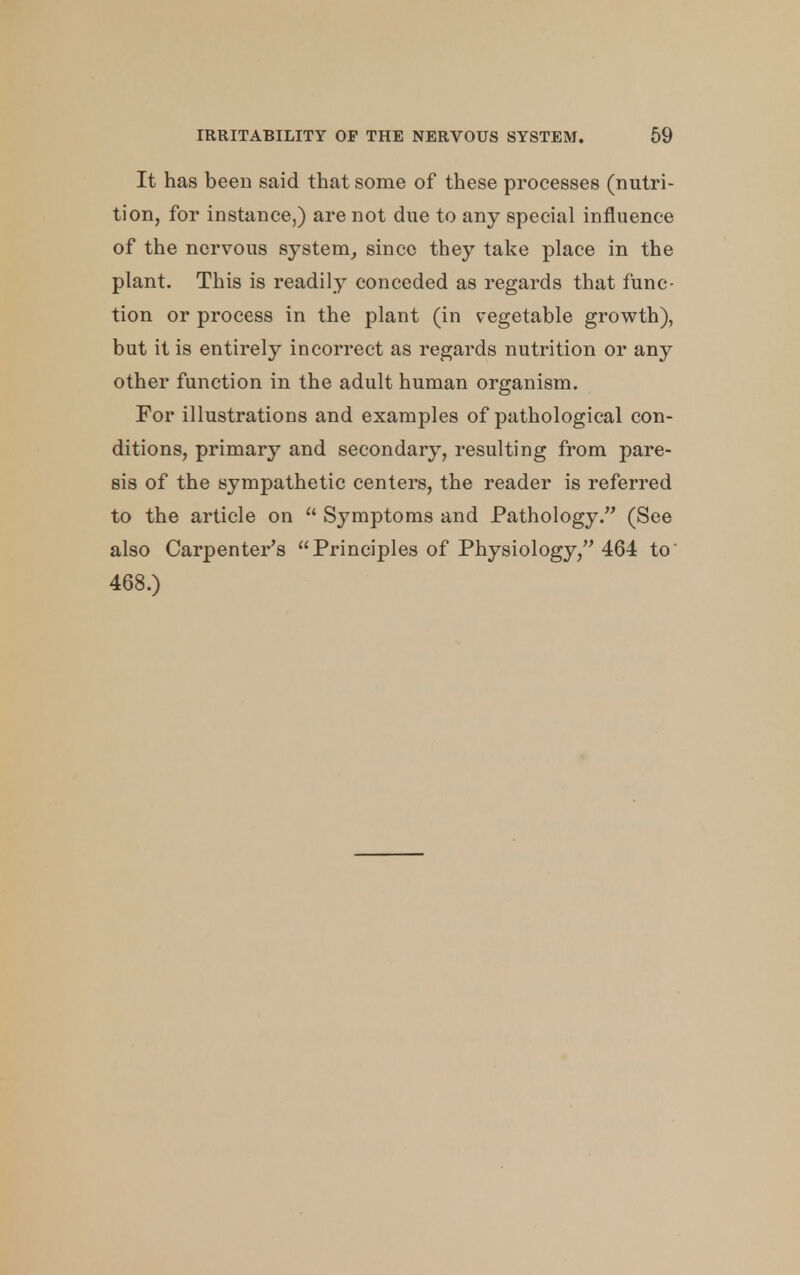 It has been said that some of these processes (nutri- tion, for instance,) are not due to any special influence of the nervous system, since they take place in the plant. This is readily conceded as regards that func- tion or process in the plant (in vegetable growth), but it is entirely incorrect as regards nutrition or any other function in the adult human organism. For illustrations and examples of pathological con- ditions, primary and secondary, resulting from pare- sis of the sympathetic centers, the reader is referred to the article on  Symptoms and Pathology. (See also Carpenter's Principles of Physiology, 464 to 468.)