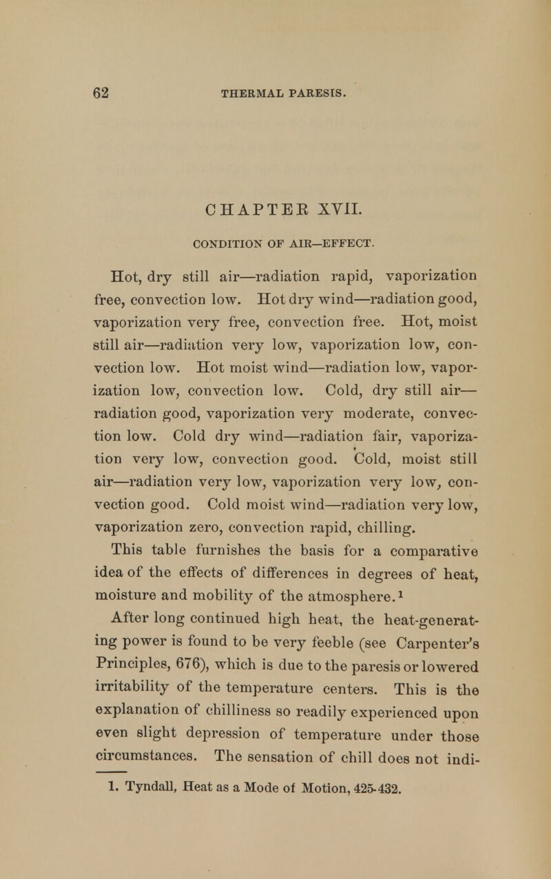 CHAPTBE XYIL CONDITION OF AIR—EFFECT. Hot, dry still air—radiation rapid, vaporization free, convection low. Hot dry wind—radiation good, vaporization very free, convection free. Hot, moist still air—radiation very low, vaporization low, con- vection low. Hot moist wind—radiation low, vapor- ization low, convection low. Cold, dry still air— radiation good, vaporization very moderate, convec- tion low. Cold dry wind—radiation fair, vaporiza- tion very low, convection good. Cold, moist still air—radiation very low, vaporization very low, con- vection good. Cold moist wind—radiation very low, vaporization zero, convection rapid, chilling. This table furnishes the basis for a comparative idea of the effects of differences in degrees of heat, moisture and mobility of the atmosphere.1 After long continued high heat, the heat-generat- ing power is found to be very feeble (see Carpenter's Principles, 676), which is due to the paresis or lowered irritability of the temperature centers. This is the explanation of chilliness so readily experienced upon even slight depression of temperature under those circumstances. The sensation of chill does not indi- 1. Tyndall, Heat as a Mode of Motion, 425-432.