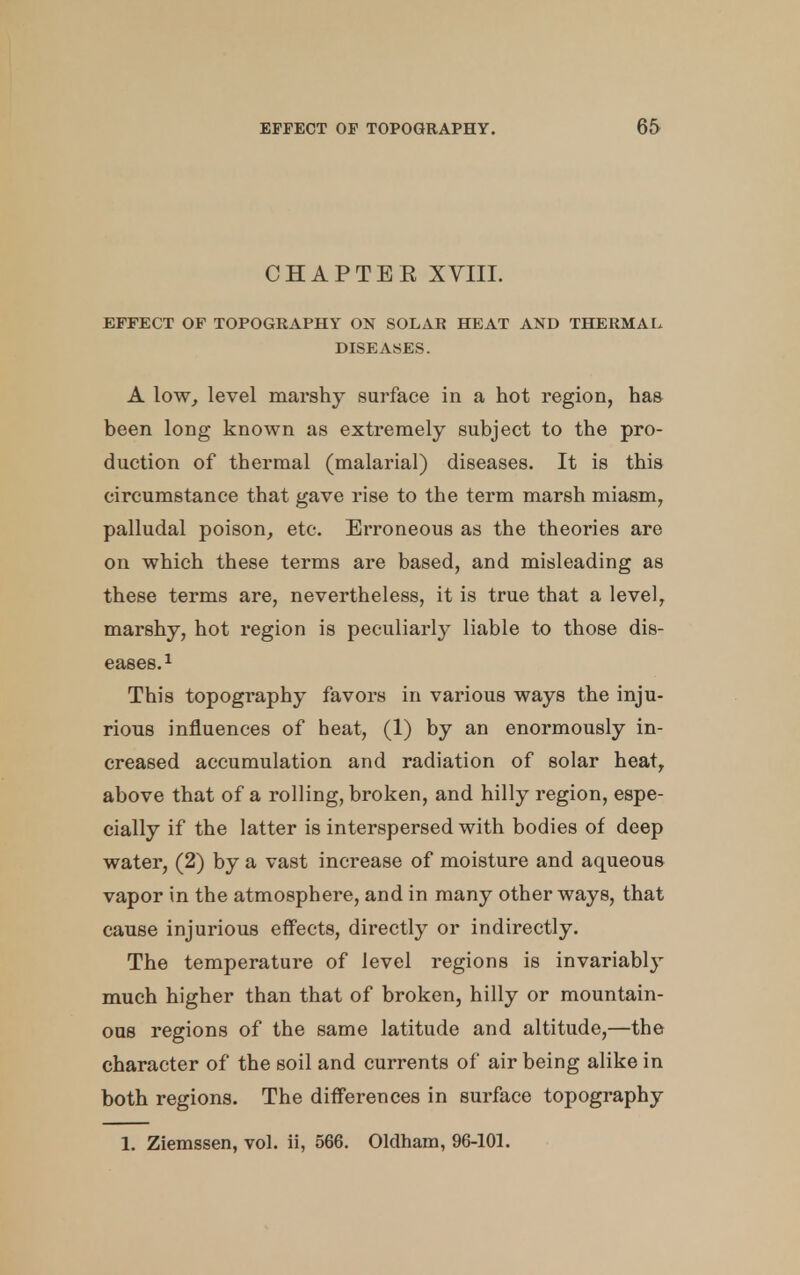 CHAPTER XVIII. EFFECT OF TOPOGRAPHY ON SOLAR HEAT AND THERMAL DISEASES. A low, level marshy surface in a hot region, has been long known as extremely subject to the pro- duction of thermal (malarial) diseases. It is this circumstance that gave rise to the term marsh miasm, palludal poison, etc. Erroneous as the theories are on which these terms are based, and misleading as these terms are, nevertheless, it is true that a level, marshy, hot region is peculiarly liable to those dis- eases.1 This topography favors in various ways the inju- rious influences of beat, (1) by an enormously in- creased accumulation and radiation of solar heat, above that of a rolling, broken, and hilly region, espe- cially if the latter is interspersed with bodies of deep water, (2) by a vast increase of moisture and aqueous vapor in the atmosphere, and in many other ways, that cause injurious effects, directly or indirectly. The temperature of level regions is invariabl}T much higher than that of broken, hilly or mountain- ous regions of the same latitude and altitude,—the character of the soil and currents of air being alike in both regions. The differences in surface topography 1. Ziemssen, vol. ii, 566. Oldham, 96-101.