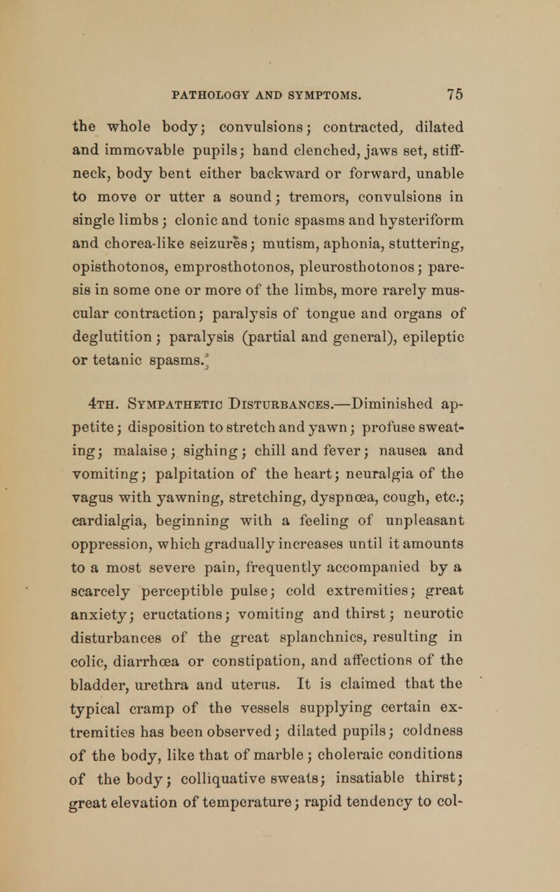 the whole body; convulsions; contracted, dilated and immovable pupils; hand clenched, jaws set, stiff- neck, body bent either backward or forward, unable to move or utter a sound; tremors, convulsions in single limbs; clonic and tonic spasms and hysteriform and chorea-like seizures; mutism, aphonia, stuttering, opisthotonos, emprosthotonos, pleurosthotonos; pare- sis in some one or more of the limbs, more rarely mus- cular contraction; paralysis of tongue and organs of deglutition ; paralysis (partial and general), epileptic or tetanic spasms/ 4th. Sympathetic Disturbances.—Diminished ap- petite ; disposition to stretch and yawn; profuse sweat- ing; malaise; sighing; chill and fever; nausea and vomiting; palpitation of the heart; neuralgia of the vagus with yawning, stretching, dyspnoea, cough, etc.; cardialgia, beginning with a feeling of unpleasant oppression, which gradually increases until it amounts to a most severe pain, frequently accompanied by a scarcely perceptible pulse; cold extremities; great anxiety; eructations; vomiting and thirst; neurotic disturbances of the great splanchnics, resulting in colic, diarrhoea or constipation, and affections of the bladder, urethra and uterus. It is claimed that the typical cramp of the vessels supplying certain ex- tremities has been observed; dilated pupils; coldness of the body, like that of marble ; choleraic conditions of the body; colliquative sweats; insatiable thirst; great elevation of temperature; rapid tendency to col-