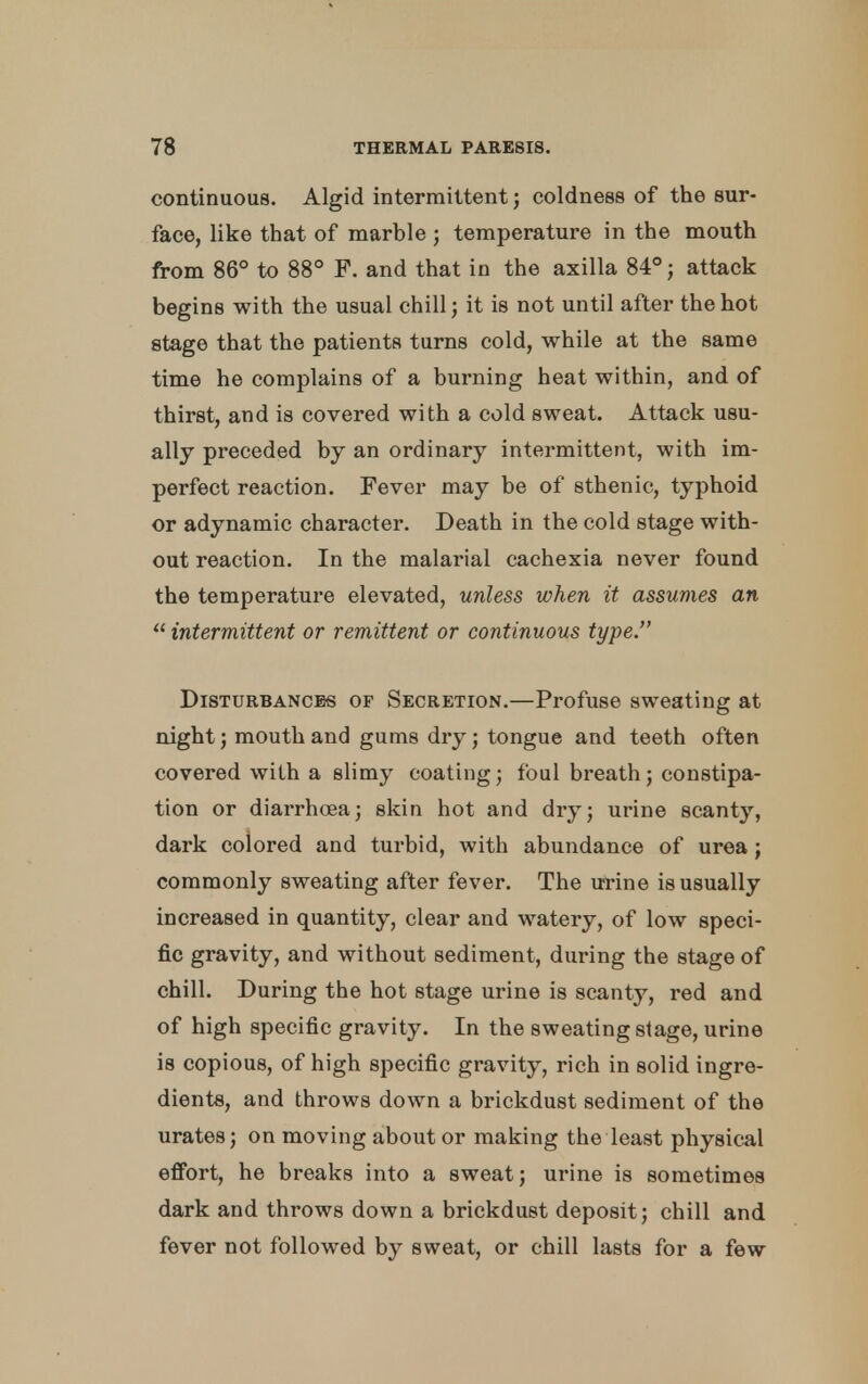 continuous. Algid intermittent; coldness of the sur- face, like that of marble ; temperature in the mouth from 86° to 88° F. and that in the axilla 84°; attack begins with the usual chill; it is not until after the hot stage that the patients turns cold, while at the same time he complains of a burning heat within, and of thirst, and is covered with a cold sweat. Attack usu- ally preceded by an ordinary intermittent, with im- perfect reaction. Fever may be of sthenic, typhoid or adynamic character. Death in the cold stage with- out reaction. In the malarial cachexia never found the temperature elevated, unless when it assumes an  intermittent or remittent or continuous type. Disturbances of Secretion.—Profuse sweating at night; mouth and gums dry; tongue and teeth often covered with a slimy coating; foul breath; constipa- tion or diarrhoea; skin hot and dry; urine scanty, dark colored and turbid, with abundance of urea; commonly sweating after fever. The urine is usually increased in quantity, clear and watery, of low speci- fic gravity, and without sediment, during the stage of chill. During the hot stage urine is scanty, red and of high specific gravity. In the sweating stage, urine is copious, of high specific gravity, rich in solid ingre- dients, and throws down a brickdust sediment of the urates; on moving about or making the least physical effort, he breaks into a sweat; urine is sometimes dark and throws down a brickdust deposit; chill and fever not followed by sweat, or chill lasts for a few