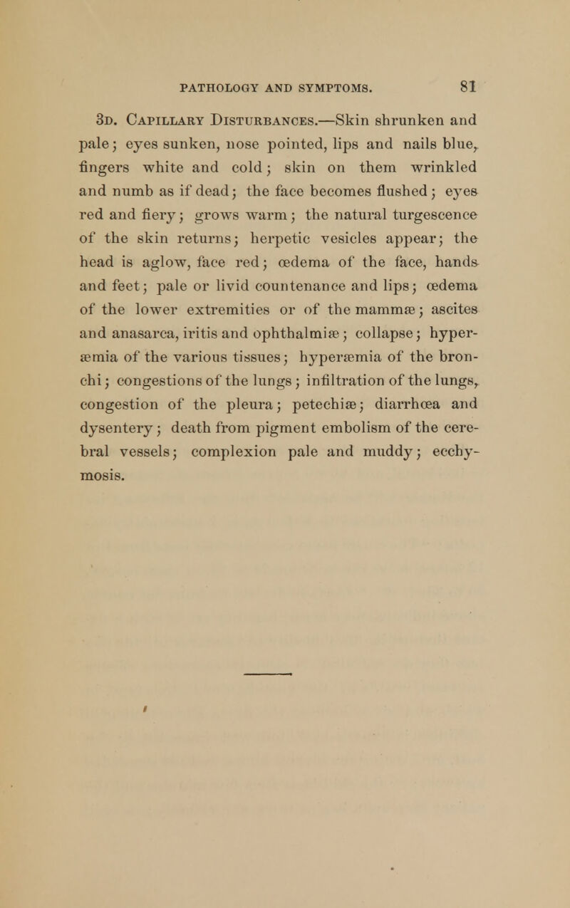 3d. Capillary Disturbances.—Skin shrunken and pale; eyes sunken, nose pointed, lips and nails blue, fingers white and cold; skin on them wrinkled and numb as if dead; the face becomes flushed; eyes red and fiery; grows warm; the natural turgescence of the skin returns; herpetic vesicles appear; the head is aglow, face red; oedema of the face, hands and feet; pale or livid countenance and lips; oedema of the lower extremities or of the mammae; ascites and anasarca, iritis and ophthalmias ; collapse; hyper- aemia of the various tissues; hyperemia of the bron- chi ; congestions of the lungs ; infiltration of the lungs, congestion of the pleura; petechias; diarrhoea and dysentery; death from pigment embolism of the cere- bral vessels; complexion pale and muddy; ecchy- mosis.