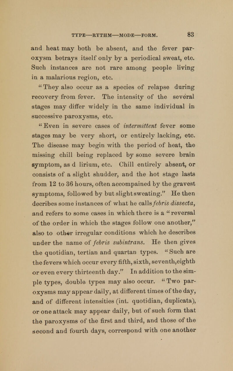 and heat may both be absent, and the fever par- oxysm betrays itself only by a periodical sweat, eto. Such instances are not rare among people living in a malarious region, etc.  They also occur as a species of relapse during recovery from fever. The intensity of the several stages may differ widely in the same individual in successive paroxysms, etc. Even in severe cases of intermittent fever some stages may be very short, or entirely lacking, etc. The disease may begin with the period of heat, the missing chill being replaced by some severe brain symptom, as d lirium, etc. Chill entirely absent, or consists of a slight shudder, and the hot stage lasts from 12 to 36 hours, often accompained by the gravest symptoms, followed by but slight sweating. He then decribes some instances of what he calls febris dissecta, and refers to some cases in which there is a reversal of the order in which the stages follow one another, also to oth«r irregular conditions which he describes under the name of febris subintrans. He then gives the quotidian, tertian and quartan types.  Such are the fevers which occur every fifth, sixth, seventh,eightb or even every thirteenth day. In addition to the sim- ple types, double types may also occur.  Two par- oxysms may appear daily, at different times of the day, and of different intensities (int. quotidian, duplicata), or one attack may appear daily, but of such form that the paroxysms of the first and third, and those of the second and fourth days, correspond with one another