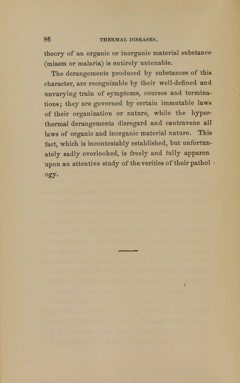 theory of an organic or inorganic material substance (miasm or malaria) is entirely untenable. The derangements produced by substances of this character, are recognizable by their well-defined and unvarying train of symptoms, courses and termina- tions; they are governed by certain immutable laws of their organization or nature, while the hyper- thermal derangements disregard and contravene all laws of organic and inorganic material nature. This fact, which is incontestably established, but unfortun- ately sadly overlooked, is freely and fully apparon upon an attentive study of the verities of their pathol •