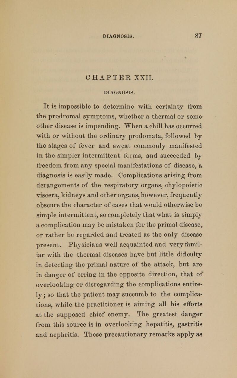 CHAPTEE XXII. DIAGNOSIS. It is impossible to determine with certainty from the prodromal symptoms, whether a thermal or some other disease is impending. When a chill has occurred with or without the ordinary prodomata, followed by the stages of fever and sweat commonly manifested in the simpler intermittent firms, and succeeded by freedom from any special manifestations of disease, a diagnosis is easily made. Complications arising from derangements of the respiratory organs, chylopoietic viscera, kidneys and other organs, however, frequently obscure the character of cases that would otherwise be simple intermittent, so completely that what is simply a complication may be mistaken for the primal disease,, or rather be regarded and treated as the only disease present. Physicians well acquainted and very famil- iar with the thermal diseases have but little dificulty in detecting the primal nature of the attack, but are in danger of erring in the opposite direction, that of overlooking or disregarding the complications entire- ly ; so that the patient may succumb to the complica- tions, while the practitioner is aiming all his efforts at the supposed chief enemy. The greatest danger from this source is in overlooking hepatitis, gastritis and nephritis. These precautionary remarks apply as