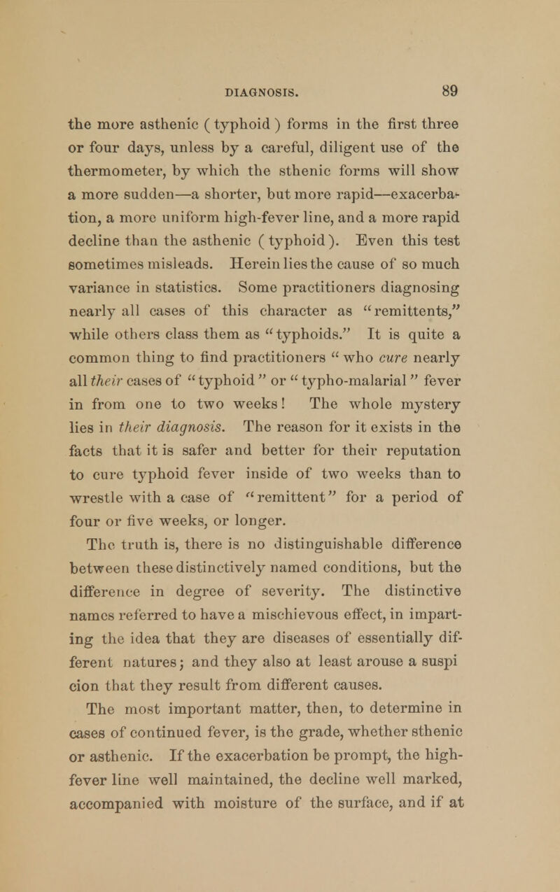 the more asthenic (typhoid ) forms in the first three or four days, unless by a careful, diligent use of the thermometer, by which the sthenic forms will show a more sudden—a shorter, but more rapid—exacerba*- tion, a more uniform high-fever line, and a more rapid decline than the asthenic (typhoid). Even this test sometimes misleads. Herein lies the cause of so much variance in statistics. Some practitioners diagnosing nearly all cases of this character as remittents/' while others class them as typhoids. It is quite a common thing to find practitioners  who cure nearly all their cases of  typhoid  or  typho-malarial fever in from one to two weeks! The whole mystery lies in their diagnosis. The reason for it exists in the facts that it is safer and better for their reputation to cure typhoid fever inside of two weeks than to wrestle with a ease of remittent for a period of four or five weeks, or longer. The truth is, there is no distinguishable difference between these distinctively named conditions, but the difference in degree of severity. The distinctive names referred to have a mischievous effect, in impart- ing the idea that they are diseases of essentially dif- ferent natures; and they also at least arouse a suspi cion that they result from different causes. The most important matter, then, to determine in cases of continued fever, is the grade, whether sthenic or asthenic. If the exacerbation be prompt, the high- fever line well maintained, the decline well marked, accompanied with moisture of the surface, and if at