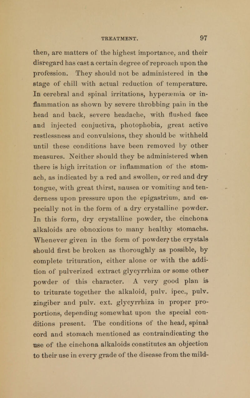 then, are matters of the highest importance, and their disregard has east a certain degree of reproach upon the profession. They should not be administered in the stage of chill with actual reduction of temperature. In cerebral and spinal irritations, hyperemia or in- flammation as shown by severe throbbing pain in the head and back, severe headache, with flushed face and injected conjuctiva, photophobia, great active restlessness and convulsions, they should be withheld until these conditions have been removed by other measures. Neither should they be administered when there is high irritation or inflammation of the stom- ach, as indicated by a red and swollen, or red and dry tongue, with great thirst, nausea or vomiting and ten- derness upon pressure upon the epigastrium, and es- pecially not in the form of a dry crystalline powder. In this form, dry crystalline powder, the cinchona alkaloids are obnoxious to many healthy stomachs. Whenever given in the form of powder* the crystals should first be broken as thoroughly as possible, by complete trituration, either alone or with the addi- tion of pulverized extract glycyrrhiza or some other powder of this character. A very good plan ia to triturate together the alkaloid, pulv. ipec, pulv. zingiber and pulv. ext. glycyrrhiza in proper pro- portions, depending somewhat upon the special con- ditions present. The conditions of the head, spinal cord and stomach mentioned as contraindicating the use of the cinchona alkaloids constitutes an objection to their use in every grade of the disease from the mild-