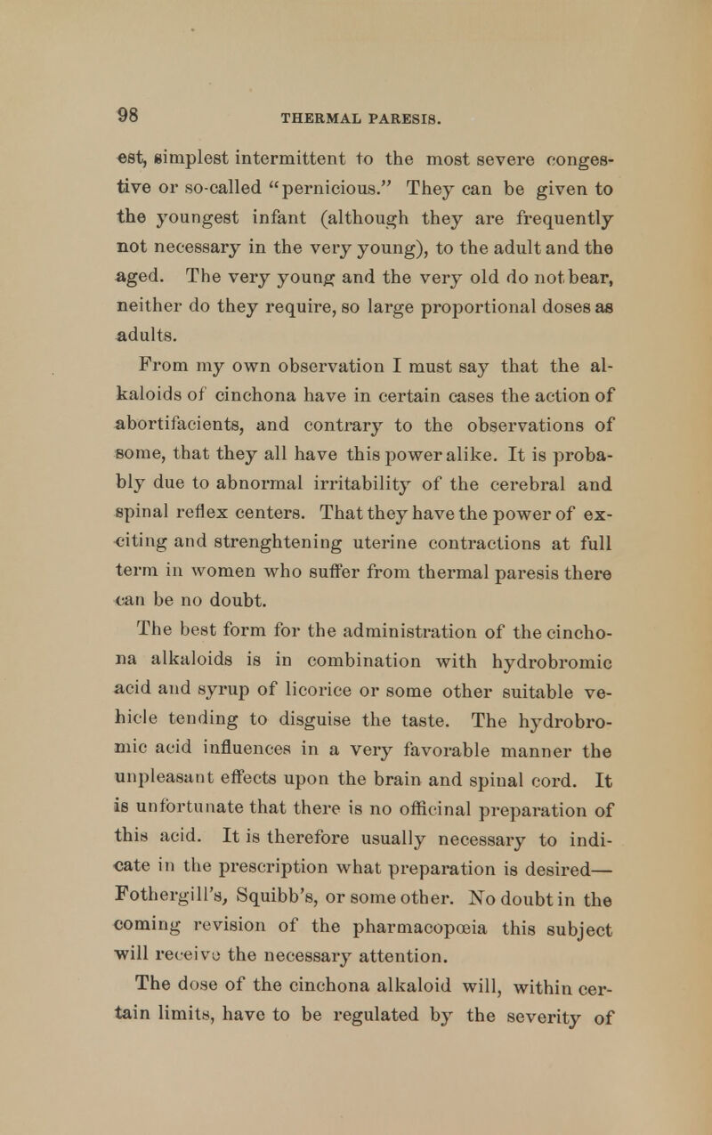 est, simplest intermittent to the most severe conges- tive or so-called pernicious. They can be given to the youngest infant (although they are frequently not necessary in the very young), to the adult and the aged. The very young and the very old do not bear, neither do they require, so large proportional doses as adults. From my own observation I must say that the al- kaloids of cinchona have in certain cases the action of abortifacients, and contrary to the observations of some, that they all have this power alike. It is proba- bly due to abnormal irritability of the cerebral and spinal reflex centers. That they have the power of ex- citing and strenghtening uterine contractions at full term in women who suffer from thermal paresis there can be no doubt. The best form for the administration of the cincho- na alkaloids is in combination with hydrobromic acid and syrup of licorice or some other suitable ve- hicle tending to disguise the taste. The hydrobro- mic acid influences in a very favorable manner the unpleasant effects upon the brain and spinal cord. It is unfortunate that there is no officinal preparation of th is acid. It is therefore usually necessary to indi- cate in the prescription what preparation is desired— Fothergill's, Squibb's, or some other. No doubt in the coming revision of the pharmacopoeia this subject will receive the necessary attention. The dose of the cinchona alkaloid will, within cer- tain limits, have to be regulated by the severity of