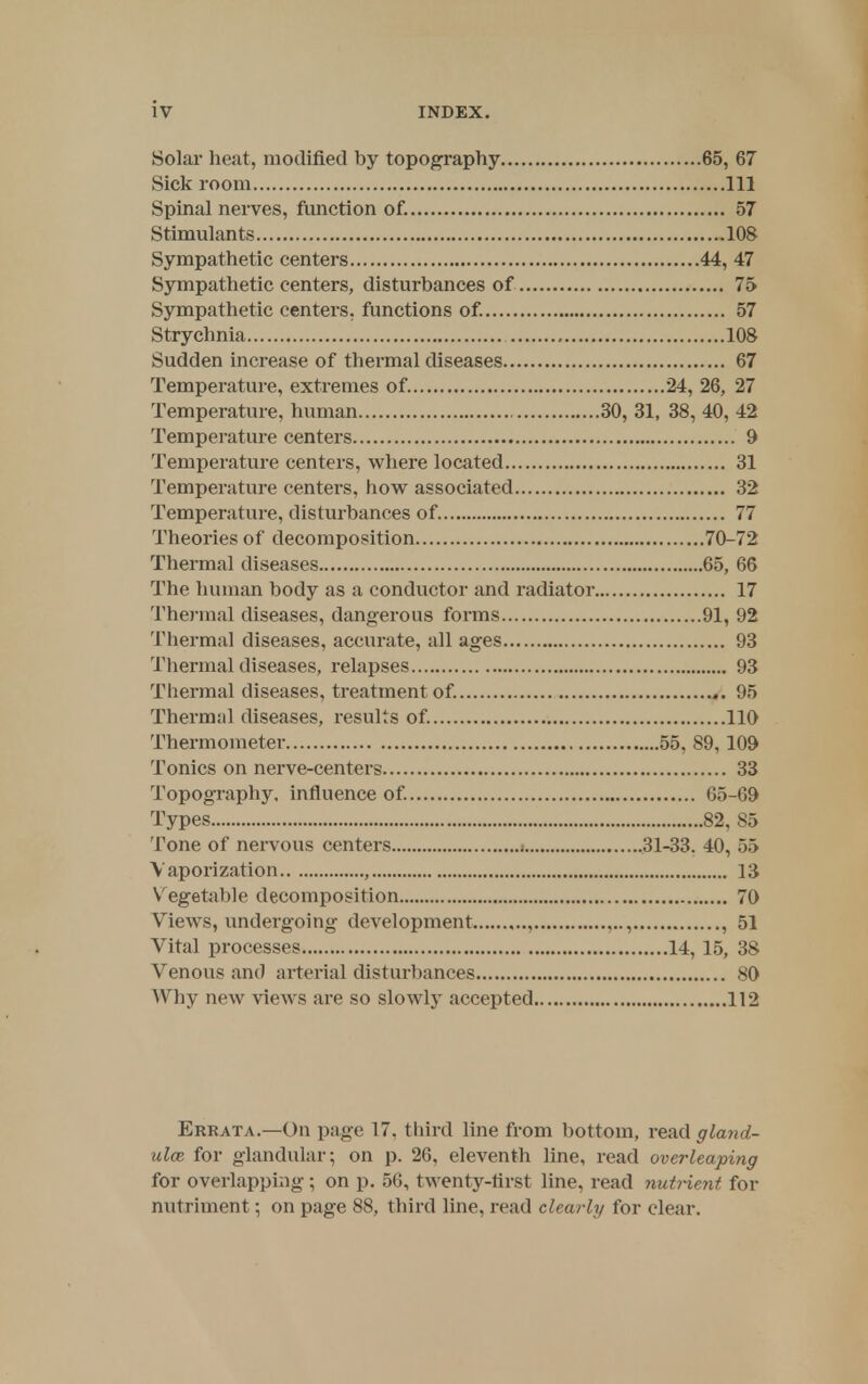 Solar heat, modified by topography 65, 67 Sick room Ill Spinal nerves, function of. 57 Stimulants 108 Sympathetic centers 44, 47 Sympathetic centers, disturbances of 75 Sympathetic centers, functions of. 57 Strychnia 108 Sudden increase of thermal diseases 67 Temperature, extremes of. 24, 26, 27 Temperature, human 30, 31, 38, 40, 42 Temperature centers 9 Temperature centers, where located 31 Temperature centers, how associated 32 Temperature, disturbances of 77 Theories of decomposition 70-72 Thermal diseases 65, 66 The human body as a conductor and radiator 17 Thermal diseases, dangerous forms 91, 92 Thermal diseases, accurate, all ages 93 Thermal diseases, relapses 93 Thermal diseases, treatment of. 95 Thermal diseases, results of. 110 Thermometer 55. 89, 109 Tonics on nerve-centers 33 Topography, influence of. 65-69 Types 82, 85 Tone of nervous centers 31-33. 40, 55 Vaporization , 13 Vegetable decomposition 70 Views, undergoing development , , , 51 Vital processes 14, 15, 38 Venous and arterial disturbances 80 Why new views are so slowly accepted 112 Errata.—On page 17. third line from bottom, read gland- ules, for glandular; on p. 26, eleventh line, read overleaping for overlapping; on p. 56, twenty-first line, read nutrient for nutriment; on page 88, third line, read clearly for clear.