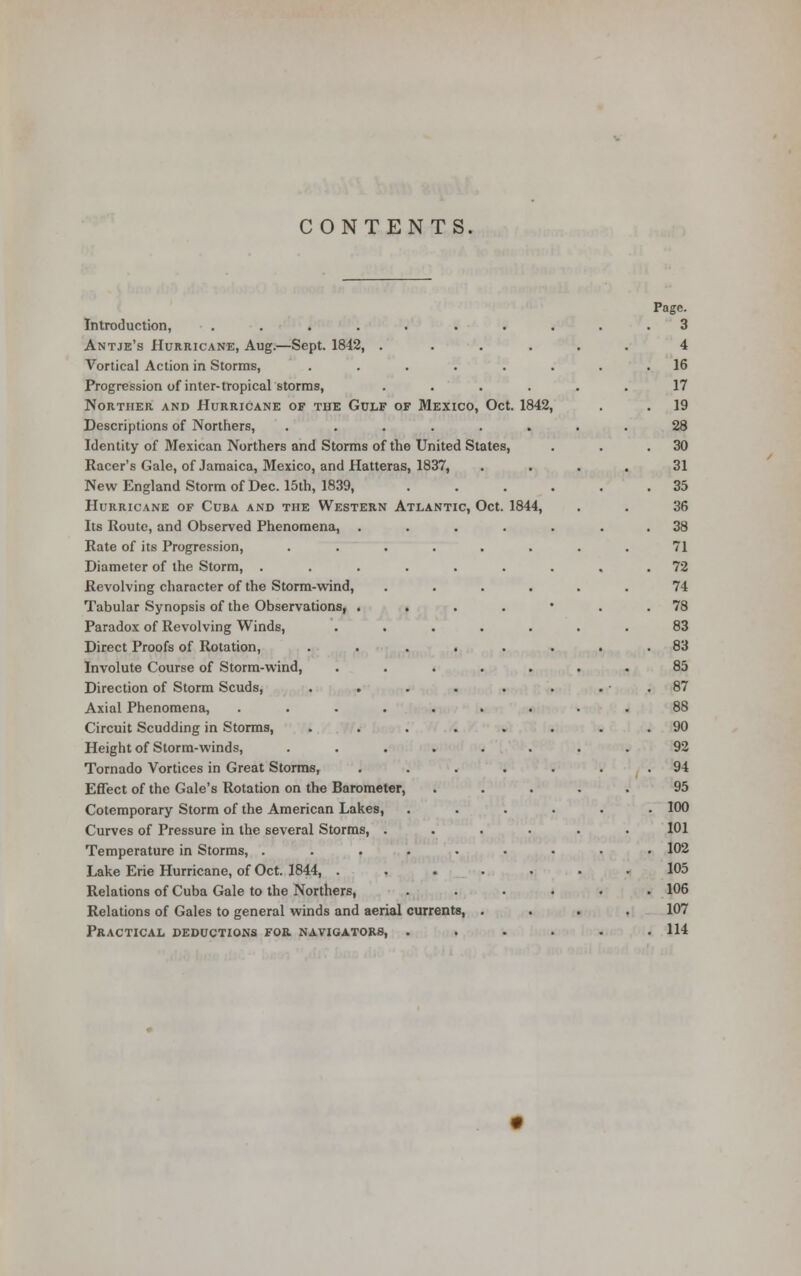 CONTENTS. Introduction, Antje's Hurricane, Aug.—Sept. 1842, .... Vortical Action in Storms, ..... Progression of inter-tropical storms, .... Norther and Hurricane of the Gulf of Mexico, Oct. 1842 Descriptions of Northers, ...... Identity of Mexican Northers and Storms of the United States, Racer's Gale, of Jamaica, Mexico, and Hatteras, 1837, New England Storm of Dec. 15th, 1839, Hurricane of Cuba and the Western Atlantic, Oct. Its Route, and Observed Phenomena, Rate of its Progression, Diameter of the Storm, . Revolving character of the Storm-wind, Tabular Synopsis of the Observations, Paradox of Revolving Winds, Direct Proofs of Rotation, Involute Course of Storm-wind, Direction of Storm Scuds, Axial Phenomena, Circuit Scudding in Storms, Height of Storm-winds, Tornado Vortices in Great Storms, Effect of the Gale's Rotation on the Barometer, Cotemporary Storm of the American Lakes, Curves of Pressure in the several Storms, . Temperature in Storms, . Lake Erie Hurricane, of Oct. 1844, . Relations of Cuba Gale to the Northers, Relations of Gales to general winds and aerial currents, Practical deductions for. navigators, . 1844, Page. 3 4 16 17 19 28 30 31 35 36 38 71 72 74 78 83 83 85 87 88 90 92 94 95 100 101 102 105 106 107 114