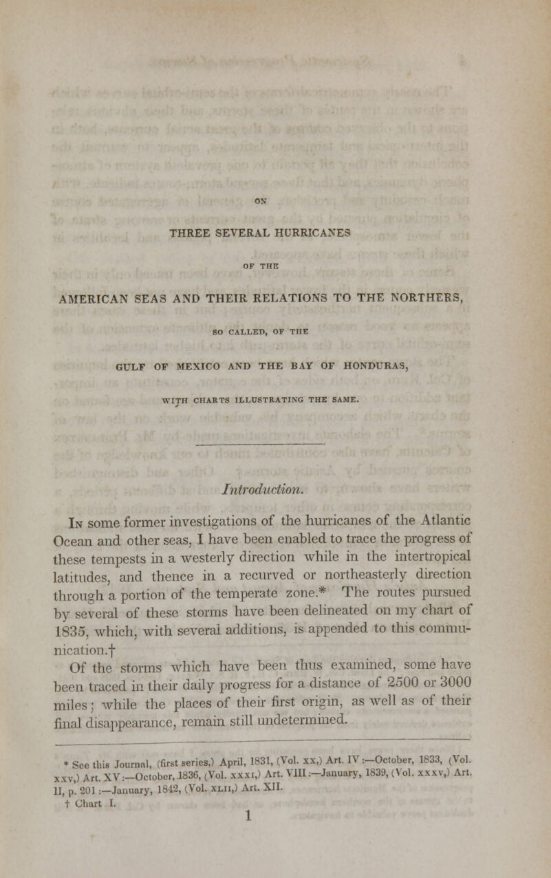 THREE SEVERAL HURRICANES OF THE AMERICAN SEAS AND THEIR RELATIONS TO THE NORTHERS, SO CALLED, OF THE GULF OF MEXICO AND THE BAY OF HONDURAS, WITH CHARTS ILLUSTRATING THE SAME. Introduction. In some former investigations of the hurricanes of the Atlantic Ocean and other seas, I have been enabled to trace the progress of these tempests in a westerly direction while in the intertropical latitudes, and thence in a recurved or northeasterly direction through a portion of the temperate zone* The routes pursued by several of these storms have been delineated on my chart of 1835, which, with several additions, is appended to this commu- nication, f Of the storms which have been thus examined, some have been traced in their daily progress for a distance of 2500 or 3000 miles; while the places of their first origin, as well as of their final disappearance, remain still undetermined. * See this Journal, (first series,) April, 1831, (Vol. xx,) Art. IV:-October, 1833, (Vol. xxv,) Art. XV:—October,.1836, (Vol. xxxi,) Art. VIII:—January, 1839, (Vol. xxxv,) Art. 11, p'. 2D1 :—January, 1812, (VoL xlii,) Art. XII. t Chart I. 1