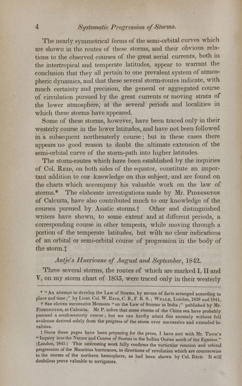 The nearly symmetrical forms of the semi-orbital curves which are shown in the routes of these storms, and their obvious rela- tions to the observed courses of the great aerial currents, both in the intertropical and temperate latitudes, appear to warrant the conclusion that they all pertain to one prevalent system of atmos- pheric dynamics, and that these several storm-routes indicate, with much certainty and precision, the general or aggregated course of circulation pursued by the great currents or moving strata of the lower atmosphere, at the several periods and localities in which these storms have appeared. Some of these storms, however, have been traced only in their westerly course in the lower latitudes, and have not been followed in a subsequent northeasterly course; but in these cases there appears no good reason to doubt the ultimate extension of the semi-orbital curve of the storm-path into higher latitudes. The storm-routes which have been established by the inquiries of Col. Reid, on both sides of the equator, constitute an impor- tant addition to our knowledge on this subject, and are found on the charts which accompany his valuable work on the law of storms.* The elaborate investigations made by Mr. Piddington of Calcutta, have also contributed much to our knowledge of the courses pursued by Asiatic storms.f Other and distinguished writers have shown, to some extent and at different periods, a corresponding course in other tempests, while moving through a portion of the temperate latitudes, but with no clear indications of an orbital or semi-orbital course of progression in the body of the storm.J Antje's Hurricane of August and Septembei*, 1842. Three several storms, the routes of which are marked I, II and V, on my storm chart of 1835, were traced only in their westerly *  An attempt to develop the Law of Storms, by means of facts arranged according to place and time ; by Lieut. Col. W. Reid, C. B., F. R. S.; Weals, London, 1838 and 1841. t See eleven successive Memoirs on the Law of Storms in India ; published by Mr. Piddington, at Calcutta. Mr P. infers that some storms of the China sea have probably pursued a southwesterly course ; but we can hardly admit this anomaly without full evidence derived solely from the progress of the storm over successive and extended lo- calities. % Since these pages have been preparing for the press, I have met with Mr. Thom's  Inquiry into the Nature and Course of Storms in the Indian Ocean south of the Equator. (London, 1845.) This interesting work fully confirms the vorticular rotation and orbital progression of the Mauritius hurricanes, in directions of revolution which are counterwise to the storms of the northern hemisphere, as had been shown by Col. Reid. It will doubtless prove valuable to navigators.