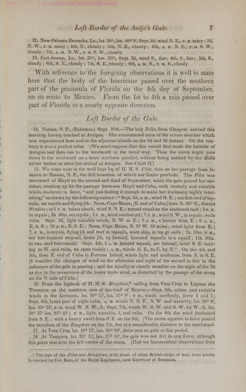 12. New Orleans barracks, La., lat. 30°, Ion. 90° 9', Sept. 2d, wind N. E., r. it. rainy ; 3d, N. W., p. m. rainy ; 4th, N., cloudy ; 5th, N. E., cloudy ; 6th, a. m. N. E., r. M. S. W., cloudy ; 7th, a. m. N. W., p. M. S. W., cloudy. 13. Fort Jessup, La., lat. 31°, Ion. 93°, Sept. 3d, wind S., fair; 4th, S., fair; 5th, S., cloudy ; 6th, S. E., cloudy ; 7ih, S. E.,-cloudy ; 8th, A. M. IV., p. m. S., cloudy. With reference to the foregoing observations it is well to state here that the body of the hurricane passed over the southern part of the peninsula of Florida on the 4th day of September, on its route to Mexico. From the 1st to 4th a rain passed over part of Florida in a nearly opposite direction. Left Border of the Gale. 14. Nassau, N. P., (Bahamas,) Sept. 10th.—The brig Rolla, from Glasgow, arrived this morning, having touched at Antigua. She encountered none of the severe weather which was experienced here and at the adjacent islands on the 2d and 3d instant. On the con- trary it was a perfect calm. [We must suppose that this vessel first made the latitude of Antigua and then ran to the westward in the usual way. Thus the storm might pass down to the westward on a more northern parallel, without being noticed by the Rolla cither before or after her arrival at Antigua. See Chart II.] 15. We come next to the well kept log of II. M. S. Pilot, then on her passage from Ja- maica to Nassau, N. P., ihe full insertion of which our limits preclude. The Pilot was westward of Ilayti on the second and third of September, when tiie gale passed her me- ridian, working up for the passage between Hayti and Cuba, with easterly and variable winds, moderate in force,  and just feeling it enough to make her testimony highly inter- esting, as shewn by the following extract:  Sept. 2d, a.m., wind N. E.; out first reef of top- sails, set royals and flying-jib : Noon, Cape Maize, [E. end of Cuba,] bore N.22° E., distant 90 miles; at 2 p. m. taken aback, wind N.N. E.; turned round on the starboard tack ; 3 p.m. in royals; 3h 40m. set royals ; 5 p. m., wind southward ; 7 p. m., wind S. W., in royals : ends calm. Sept. 3d, light variable winds, N. W. to E.; 5 a. m., a breeze from E.; 6 a. m., E. b. S.; 10 a. m., E. S. E.: Noon, Cape Maize, N. 2° W. 58 miles ; wind light from E.; 7. p. M., in royals, flying-jib and reef in topsails, wore ship, in top gt. sails ; 9h. 50m. p. m., set fore-topmast staysail, down jib, up foresail, lowered topsails to a squall ; llh. 40m. in two reef fore-topsail. Sept. 4th, 1 a. m. hoisted topsail, set foresail, wind S. E. vary- ing to W. and calm, no stars visible ; a. m., winds S. E., to E. by N. On the 4th and 5th, from E. end of Cuba to Fortune Island, winds light and moderate, from S. to S. E. [I consider the changes of wind on the afternoon and night of the second as due to the influence of the gale in passing ; and the squally or cloudy weather on the night of the 3d as due to the recurrence of the lower trade wind, as disturbed by the passage of the storm on the N. side of Cuba.] 16. From the logbook of H. M. S. Ringdove* sailing from Vera Cruz to Laguna des Terminos on the southern side of the Gulf of Jlexico:—Sept. 5th, calms and variable winds in the forenoon, lat. 19° 15', Ion. 95° 8'; P.M., winds northerly, force 4 and 5; Sept. 6th, latter part of night calm, a. m. winds N. X. E., N. W. and westerly, lat. 19° 9', Ion. 93° 31', p. m. wind W. N. W., 3; Sept. 7th, winds W. S. W. and S. W. by W., 3, lat. 18° 37' Ion. 91° 45'; p. M., light, variable, 1, and calm. On the 8lh the wind freshened from S. E.; with a heavy swell from S. E. on the 9th. [The storm appears to have passed the meridian of the Ringdove on the 7th, but at a considerable distance to the northward. 17. At Vera Cruz, lat. 19° 12', Ion. 96° 04', there was no gale at this period. 18. At Tampico, lat. 22° 15', Ion. 97° 50', the gale was not felt in any force, although this point was near the left centre of the storm. [Had we barometrical observations from ' The logs of the Pilot and Ringdove, with those of other British ships of war, were kindly furnished by Col Reid, of the Royal Engineers, now Governor of Bermuda.