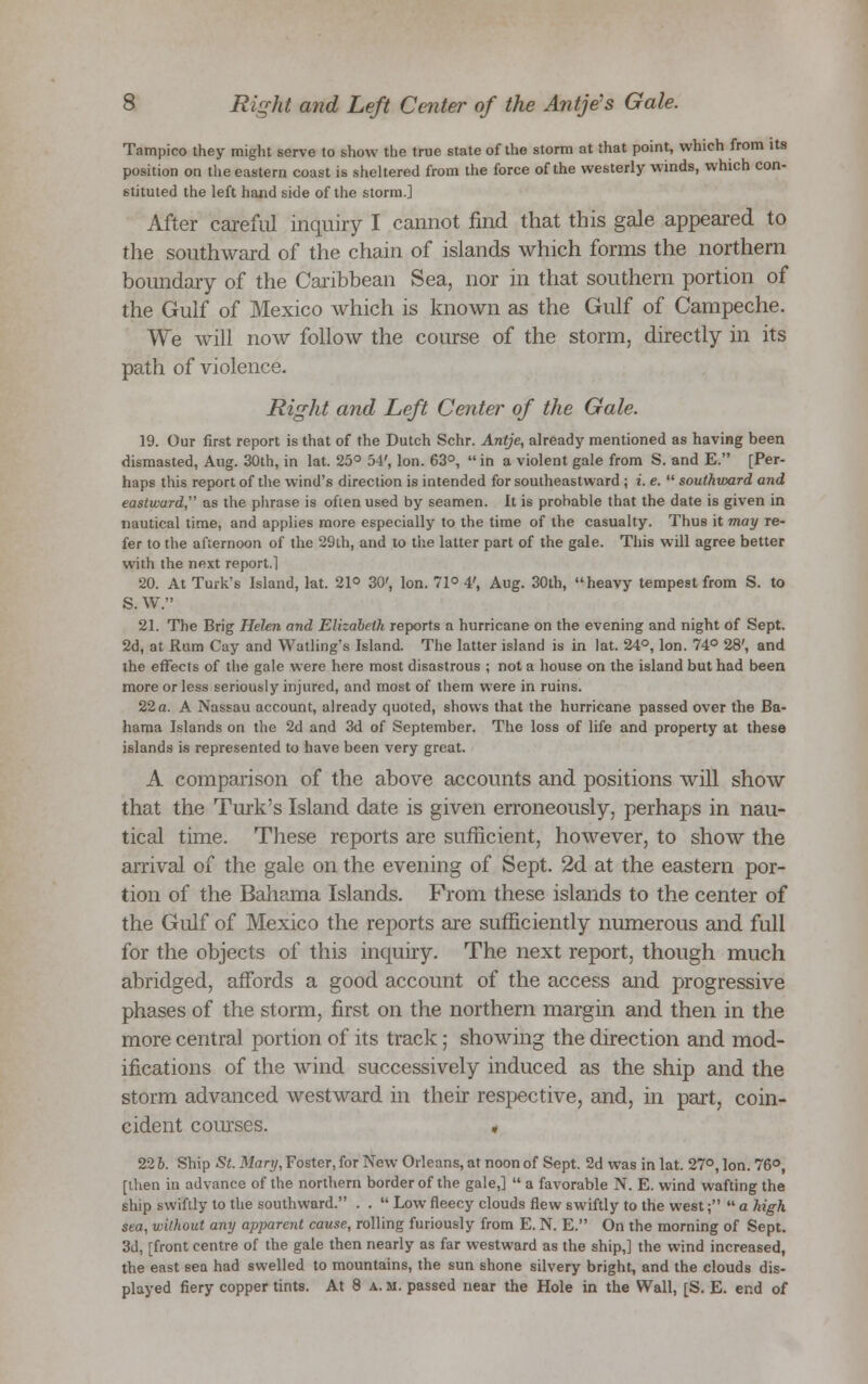 Tampico they might serve to show the true state of the storm at that point, which from its position on the eastern coast is sheltered from the force of the westerly winds, which con- stituted the left hand side of the storm.] After careful inquiry I cannot find that this gale appeared to the southward of the chain of islands which forms the northern boundary of the Caribbean Sea, nor in that southern portion of the Gulf of Mexico which is known as the Gulf of Campeche. We will now follow the course of the storm, directly in its path of violence. Right and Left Center of the Gale. 19. Our first report is that of the Dutch Schr. Antje, already mentioned as having been dismasted, Aug. 30th, in lat. 25° 54', Ion. 63°, in a violent gale from S. and E. [Per- haps this report of the wind's direction is intended for southeastward ; i. e.  southward and eastward, as the phrase is often used by seamen. It is probable that the date is given in nautical time, and applies more especially to the time of the casualty. Thus it may re- fer to the afternoon of the 29ih, and to the latter part of the gale. This will agree better with the next report.1 20. At Turk's Island, lat. 21° 30', Ion. 71° 4', Aug. 30th, heavy tempest from S. to S. W. 21. The Brig Helen and Elizabeth reports a hurricane on the evening and night of Sept. 2d, at Rum Cay and Watling's Island. The latter island is in lat. 24°, Ion. 74° 28', and the effects of the gale were here most disastrous ; not a house on the island but had been more or less seriously injured, and most of them were in ruins. 22a. A Nassau account, already quoted, shows that the hurricane passed over the Ba- hama Islands on the 2d and 3d of September. The loss of life and property at these islands is represented to have been very great. A comparison of the above accounts and positions will show that the Turk's Island date is given erroneously, perhaps in nau- tical time. These reports are sufficient, however, to show the arrival of the gale on the evening of Sept. 2d at the eastern por- tion of the Bahama Islands. From these islands to the center of the Gulf of Mexico the reports are sufficiently numerous and full for the objects of this inquiry. The next report, though much abridged, affords a good account of the access and progressive phases of the storm, first on the northern margin and then in the more central portion of its track; showing the direction and mod- ifications of the wind successively induced as the ship and the storm advanced westward in their respective, and, in part, coin- cident courses. « 226. Ship St. Mary, Foster, for New Orleans, at noon of Sept. 2d was in lat. 27°, Ion. 76°, [then in advance of the northern border of the gale,]  a favorable N. E. wind wafting the ship swiftly to the southward. . .  Low fleecy clouds flew swiftly to the west;  a high sea, without any apparent cause, rolling furiously from E. N. E. On the morning of Sept. 3d, [front centre of the gale then nearly as far westward as the ship,] the wind increased, the east sea had swelled to mountains, the sun shone silvery bright, and the clouds dis- played fiery copper tints. At 8 a. m. passed near the Hole in the Wall, [S. E. end of