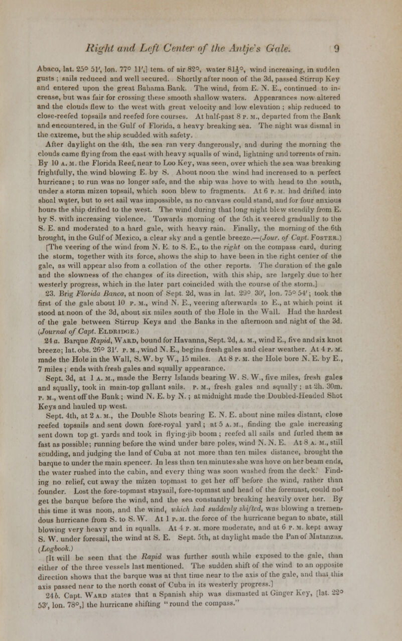 Abaco, lat. 25° 51', Ion. 77° 11',] tem. of air 82°, water 81.J0, wind increasing, in sudden gusts ; sails reduced and well secured. Shortly after noon of the 3d, passed Stirrup Key and entered upon the great Bahama Bank. The wind, from E. N. E., continued to in- crease, but was fair for crossing these smooth shallow waters. Appearances now altered and the clouds flew to the west with great velocity and low elevation ; ship reduced to close-reefed topsails and reefed fore courses. At half-past 8 p. m., departed from the Bank and encountered, in the Gulf of Florida, a heavy breaking sea. The night w as dismal in the extreme, but the ship scudded with safety. After daylight on the 4th, the sea ran very dangerously, and during the morning the clouds came flying from the east with heavy squalls of wind, lightning and torrents of rain. By 10 a. m. the Florida Reef, near to Loo Key, was seen, over which the sea was breaking frightfully, the wind blowing E. by S. Ahout noon the wind had increased to a perfect hurricane; to run was no longer safe, and the ship was hove to with head to the south, under a storm mizen topsail, which soon blew to fragments. At 6 p. M. had drifted into shoal water, but to set sail was impossible, as no canvass could stand, and for four anxious hours the ship drifted to the west. The wind during that long night blew steadily from E. by S. with increasing violence. Towards morning of the 5th it veered gradually to the S. E. and moderated to a hard gale, with heavy rain. Finally, the morning of the 6th brought, in the Gulf of Mexico, a clear sky and a gentle breeze.—(Jour, of Capt. Foster.) [The veering of the wind from N. E. to S. E., to the right on the compass card, during the storm, together with its force, shows the ship to have been in the right center of the gale, as will appear also from a collation of the other reports. The duration of the gale and the slowness of the changes of its direction, with this ship, are largely due to her westerly progress, which in the later part coincided with the course of the storm.] 23. Brig Florida Banco, at noon of Sept. 2d, was in lat. 2'J° 30', Ion. 75° 54'; took the first of the gale about 10 p. m., wind N. E., veering afterwards to E., at which point it stood at noon of the 3d, about six miles south of the Hole in the Wall. Had the hardest of the gale between Stirrup Keys and the Banks in the afternoon and night of the 3d. (Journal of Capt. Eldridge.) 24 a. Barque Rapid, Ward, bound for Havanna, Sept. 2d, a. m., wind E., five and six knot breeze; lat. obs. 26° 31'. p. m., wind N. E., begins fresh gales and clear weather. At 4 p. m. made the Hole in the Wall, S. W. by W., 15 miles. At 8 p. m. the Hole bore N. E. by E., 7 miles ; ends with fresh gales and squally appearance. Sept. 3d, at 1 a. m., made the Berry Islands bearing YV. S. W., five miles, fresh gales and squally, took in main-top gallant sails, p. M., fresh gales and squally ; at 2h. 30m. p. M., went off the Bank; wind N. E. by N.; at midnight made the Doubled-Headed Shot Keys and hauled up west. Sept. 4th, at 2 a. m., the Double Shots bearing E. N. E. about nine miles distant, close reefed topsails and sent down fore-royal yard; at 5 a.m., finding the gale increasing sent down top gt. yards and took in flying-jib boom ; reefed all sails and furled them as fast as possible; running before the wind under bare poles, wind N. N. E. At 8 a. m., still studding, and judging the land of Cuba at not more than ten miles distance, brought the barque to under the main spencer. In less than ten minutes she was hove on her beam ends, the water rushed into the cabin, and every thing was soon washed from the deck. Find- ing no relief, cut away the mizen topmast to get her off before the wind, rather than founder. Lost the fore-topmast staysail, fore-topmast and head of the foremast, could not get the barque before the wind, and the sea constantly breaking heavily over her. By this time it was noon, and the wind, which had suddenly shii'ted, was blowing a tremen- dous hurricane from S. to S. W. At 1 p. M. the force of the hurricane began to abate, still blowing very heavy and in squalls. At 4 p. m. more moderate, and at 6 p. m. kept away S. W. under foresail, the wind at S. E. Sept. 5th, at daylight made the Pan of 3Iatanzas. (Logbook.) [It will be seen that the Rapid was further south while exposed to the gale, than either of the three vessels last mentioned. The sudden shift of the wind to an opposite direction shows that the barque was at that time near to the axis of the gale, and that this axis passed near to the north coast of Cuba in its westerly progress.] 246. Capt. Ward states that a Spanish ship was dismasted at Ginger Key, [lat. 22° 53', Ion. 78°,] the hurricane shifting round the compass.