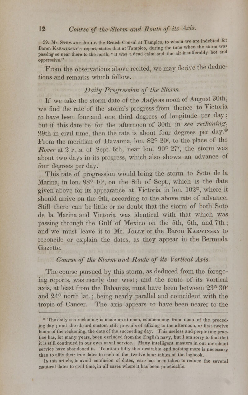 39. Mr. Stewart Jolly, the British Consul at Tampieo, to whom we are indebted for Baron Karwinsky's report, states that at Tampieo, during the time when the storm was passing so near there to the north, it was a dead calm and the air insufferably hot and oppressive. From the observations above recited, we may derive the deduc- tions and remarks which follow. Daily P?*ogressio?i of the Storm. If we take the storm date of the Antje as noon of August 30th, we find the rate of the storm's progress from thence to Victoria to have been four and one third degrees of longitude per day; but if this date be for the afternoon of 30th in sea reckoning, 29th in civil time, then the rate is about four degrees per day.* From the meridian of Havanna, Ion. 82° 20', to the place of the Rover at 2 p. m. of Sept. 6th, near Ion. 90° 27', the storm was about two days in its progress, which also shows an advance of four degrees per day. This rate of progression would bring the storm to Soto de la Marina, in Ion. 98° 10', on the 8th of Sept., which is the date given above for its appearance at Victoria in Ion. 102°, where it should arrive on the 9th, according to the above rate of advance. Still there can be little or no doubt that the storm of both Soto de la Marina and Victoria was identical with that which was passing through the Gulf of Mexico on the 5th, 6th, and 7th; and we must leave it to Mr. Jolly or the Baron Karwinsky to reconcile or explain the dates, as they appear in the Bermuda Gazette. Course of the Storm and Route of its Vortical Axis. The course pursued by this storm, as deduced from the forego- ing reports, was nearly due west; and the route of its vortical axis, at least from the Bahamas, must have been between 23° 30' and 24° north lat.; being nearly parallel and coincident with the tropic of Cancer. The axis appears to have been nearer to the * The daily sea reckoning is made up at noon, commencing from noon of the preced- ing day ; and the absurd custom still prevails of affixing to the afternoon, or first twelve hours of the reckoning, the date of the succeeding day. This useless and perplexing prac- tice has, for many years, been excluded from the English navy, but I am sorry to find that it is still continued in our own naval service. Many intelligent masters in our merchant service have abandoned it. To attain fully this desirable end nothing more is necessary than to affix their true dates to each of the twelve-hour tables of the logbook. In this article, to avoid confusion of dates, care has been taken to reduce the several nautical dates to civil time, in all cases where it has been practicable.