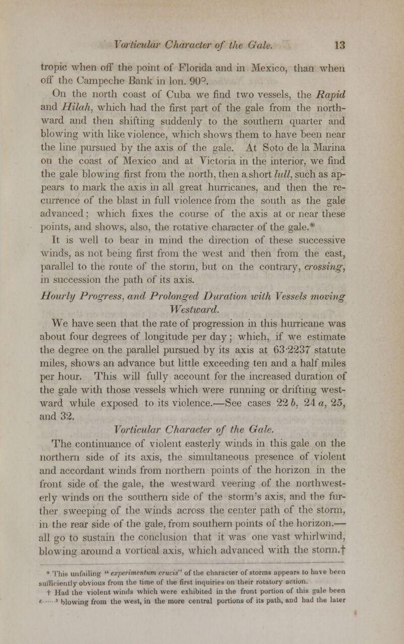 tropic when off the point of Florida and in Mexico, than when off the Campeche Bank in Ion. 90°. On the north coast of Cuba we find two vessels, the Rapid and Hilah, which had the first part of the gale from the north- ward and then shifting suddenly to the southern quarter and blowing with like violence, which shows them to have been near the line pursued by the axis of the gale. At Soto de la Marina on the coast of Mexico and at Victoria in the interior, we find the gale blowing first from the north, then a short lull, such as ap- pears to mark the axis in all great hurricanes, and then the re- currence of the blast in full violence from the south as the gale advanced: which fixes the course of the axis at or near these points, and shows, also, the rotative character of the gale.* It is well to bear in mind the direction of these successive winds, as not being first from the west and then from the east, parallel to the route of the storm, but on the contrary, crossing, in succession the path of its axis. Hourly Progress, and Prolonged Duration with Vessels moving Westward. We have seen that the rate of progression in this hurricane was about four degrees of longitude per day; which, if we estimate the degree on the parallel pursued by its axis at 63-2237 statute miles, shows an advance but little exceeding ten and a half miles per hour. This will fully account for the increased duration of the gale with those vessels which were running or drifting west- ward while exposed to its violence.—See cases 22 b, 24 a, 25, and 32. Vorticular Character of the Gale. The continuance of violent easterly winds in this gale on the northern side of its axis, the simultaneous presence of violent and accordant winds from northern points of the horizon in the front side of the gale, the westward veering of the northwest- erly winds on the southern side of the storm's axis, and the fur- ther sweeping of the winds across the center path of the storm, in the rear side of the gale, from southern points of the horizon.— all go to sustain the conclusion that it was one vast whirlwind, blowing around a vortical axis, which advanced with the storm.f * This unfailing  experimenttan cruris of the character of storms appears to have been sufficiently obvioiU from the time of the first inquiries on their rotatory action. t Had the violent winds which were exhibited in the front portion of this gale been ' ' blowing from the west, in the more central portions of its path, and had the later