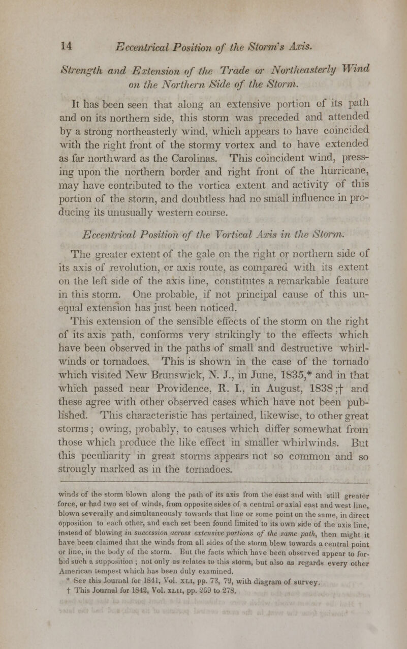 Strength and Extension of the Trade or Northeasterly Wind- on the Northern Side of the Storm. It has been seen that along an extensive portion of its path and on its northern side, this storm was preceded and attended by a strong northeasterly wind, which appears to have coincided with the right front of the stormy vortex and to have extended as far northward as the Carolinas. This coincident wind, press- ing upon the northern border and right front of the hurricane, may have contributed to the vortica extent and activity of this portion of the storm, and doubtless had no small influence in pro- ducing its unusually western course. Eccentrical Position of the Yortical Axis in the Storm. The greater extent of the gale on the right or northern side of its axis of revolution, or axis route, as compared with its extent on the left side of the axis line, constitutes a remarkable feature in this storm. One probable, if not principal cause of this un- equal extension has just been noticed. This extension of the sensible effects of the storm on the right of its axis path, conforms very strikingly to the effects which have been observed in the paths of small and destructive whirl- winds or tornadoes. This is shown in the case of the tornado which visited New Brunswick, N. J., in June, 1835,* and in that which passed near Providence, It. I., in August, 1838 ;f and these agree with other observed cases which have not been pub- lished. This characteristic has pertained, likewise, to other great storms; owing, probably, to causes which differ somewhat from those which produce the like effect in smaller whirlwinds. But this peculiarity in great storms appears not so common and so strongly marked as in the tornadoes. winds of the storm blown along the path of its axis from the east and with still greater force, or had two set of winds, from opposite skies of a central or axial east and west line blown severally and simultaneously towards that line or some point on the same in direct opposition to each other, and each set been found limited to its own side of the axis line instead of blowing in succession across extensive portions of the same path, then might it have been claimed that the winds from all sides of the storm blew towards a central point or line, in the body of the storm. But the facts which have been observed appear to for- bid such a supposition ; not only as relates to this storm, but also as regards every other American tempest which has been duly examined. * See this Journal for 1841, Vol. xli, pp. 73, 79, with diagram of survey. t This Journal for 1842, Vol. xi.n, pp. 2G9 to 278.