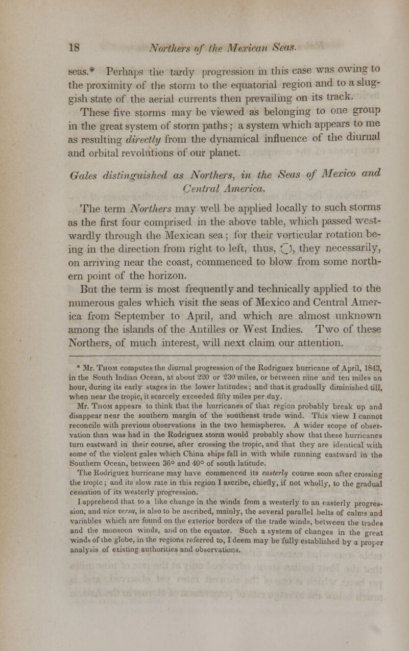 seas* Perhaps the tardy progression in this case was owing to the proximity of the storm to the equatorial region and to a slug- gish state of the aerial currents then prevailing on its track. These five storms may be viewed as belonging to one group in the great system of storm paths; a system which appears to me as resulting directly from the dynamical influence of the diurnal and orbital revolutions of our planet. Gales distinguished as Northers, hi the Seas of Mexico and Central America. The term Northers may well be applied locally to such storms as the first four comprised in the above table, which passed west- wardly through the Mexican sea; for their vorticular rotation be- ing in the direction from right to left, thus, Q, they necessarily, on arriving near the coast, commenced to blow from some north- ern point of the horizon. But the term is most frequently and technically applied to the numerous gales which visit the seas of Mexico and Central Amer- ica from September to April, and which are almost unknown among the islands of the Antilles or West Indies. Two of these Northers, of much interest, will next claim our attention. * Mr. Thom computes the diurnal progression of the Rodriguez hurricane of April, 1843, in the South Indian Ocean, at about 220 or 230 miles, or between nine and ten miles an hour, during its early stages in the lower latitudes ; and that it gradually diminished till, when near the tropic, it scarcely exceeded fifty miles per day. Mr. Thom appears to think that the hurricanes of that region probably break up and disappear near the southern margin of the southeast trade wind. This view I cannot reconcile with previous observations in the two hemispheres. A wider scope of obser- vation than was had in the Rodriguez storm would probably show that these hurricanes turn eastward in their course, after crossing the tropic, and that they are identical with some of the violent gales which China ships fall in with while running eastward in the Southern Ocean, between 36° and 40° of south latitude. The Rodriguez hurricane may have commenced its easterly course soon after crossin the tropic; and its slow rate in this region I ascribe, chiefly, if not wholly, to the radual cessation of its westerly progression. I apprehend that to a like change in the winds from a westerly to an easterly progres- sion, and vice versa, is also to be ascribed, mainly, the several parallel belts of calms and variables which are found on the exterior borders of the trade winds, between the trades and the monsoon winds, and on the equator. Such a system of changes in the great winds of the globe, in the regions referred to, I deem may be fully established by a proper analysis of existing authorities and observations.