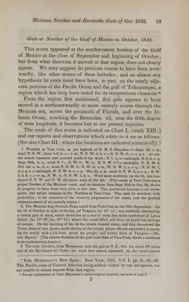 Gale or Norther of the Gulf of Mexico in October, 1842. This storm appeared at the southwestern borders of the Gulf of Mexico at the close of September and beginning of October; but from what direction it arrived in that region, does not clearly appear. We may suppose its previous course to have been west- wardly, like other storms of these latitudes ; and on almost any hypothesis its route must have been, in part, on the nearly adja- cent portions of the Pacific Ocean and the gulf of Tehuantepec, a region which has long been noted for its tempestuous character* From the region first mentioned, this gale appears to have moved in a northeastwardly or more easterly course through the Mexican sea, across the peninsula of Florida, and over the At- lantic Ocean, touching the Bermudas, till, near the 60th degree of west longitude, it becomes lost to our present inquiries. The route of this storm is indicated on Chart I, (track XIII;) and our reports and observations which relate to it are as follows. (See also Chart III; where the localities are indicated numerically.) 1. Weather at Vera Cruz, as per logbook of II. M. S. Ringdove.t—Sept. 29, a.m., wind N. N. W., force 4-2, b. c.; p. m., N. N. W. 4, b. c—N. N. W. 6 ; o. c. q. r. At sun- set struck topmasts and pointed yards to the wind ; N. 7, q. r.—midnight, N. 8, b. c. q. Sept. 30th, b. c, wind N. 7; N. W. 5; W. 2 ; N. N. W. 6-7;—midnight, N. N. W. 6. Oct. 1st, a. M., b. c, wind N. N. W. 5; N. W. 4; p. m., W. N. W. 5, o. c. q.; N. N. W. 7, o. c. q. r.;—midnight, N. N. W. 6, o. c. q. Oct. 2d, a. m., wind N. N. VV. 6, o. c. q.; N. W. 5, 4, b. c.;—p. m., N. W. 4; N. N. W. 5, b. c. Wind more moderate on the 3d, but con- tinued N. N. W. and N. W. till about noon of the 4th. [This storm at Vera Cruz was a proper Norther of the Mexican coast, and its duration from Sept. 29th to Oct. 2d, shows its progress to have been very slow at that time. This protracted duration is not unfre- quent, but rather common in the Northers at Vera Cruz. This may be ascribed, with probability, to the cessation of the westerly progression of the storm, and the gradual commencement of an easterly course.] 2. The Mexican brig Secunda Fama sailed from Vera Cruz on the 29th September. On the 2d of October in sight of the bar, [of Tampico, lat. 22° 15',] was suddenly attacked by a violent gale of wind, which drove her on a reef of rocks four miles northward of Lobos Island, [lat. 21° 30', Ion. 97° 24',] where the vessel filled, and those on board lost all hope of escape. On the morning of the 3d the clouds cleared away, and they discovered the Texan sloop of war Austin under the lee of the island, whose officers succeeded in reach- ing the wreck with a life-boat, saved the people, and landed them at Tampico.—(Ma- rine Report.) [The shorter duration of the gale here than at Vera Cruz, shows a nearness to its northwestern border.] 3. The schr. Caroline, from Metamoras, took the gale at N. E., Oct. 1st, about 100 miles east of the Rio Grand del Norte; the wind first veered eastward, [as the vessel moved * Vide Humboldt's New Spain; New York, 1811, Vol. I, pp.21, 64—66. The Pacific coast of Central America being seldom visited by our navigators, we are unable to obtain reports from that region. t For an explanation of Capt. Beaufort's meteorological symbols, see note at p;igc 6.