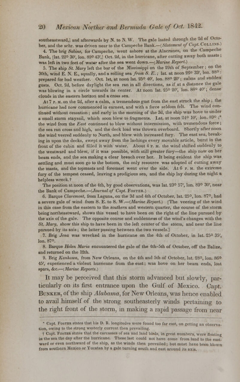southeastward,] and afterwards by N. to N. W. The gale lasted through the 2d of Octo- ber, and the schr. was driven near to the Campeche Bank.—(Statement of Capt. Collins.) 4. The brig Sabine, for Campeche, went ashore at the Alacranes, on the Campeche Bank, [lat. 22° 30', Ion. 89° 43',] Oct. 2d, in the hurricane, after cutting away both masts ; was left in two feet of water after the sea went down.—(Marine Report.) 5. The ship St. Mary left the bar of the Mississippi on the 29th of September ; on the 30th, wind E. N. E., squally, and a rolling sea from S. E.; lat. at noon 26° 33', Ion. 88° : prepared for bad weather. Oct. 1st, at noon lat. 25° 40', Ion. 88° 20'; calms and sudden gusts. Oct. 2d, before daylight the sea ran in all directions, as if at a distance the gale was blowing in a circle towards its center. At noon lat. 25° 20', Ion. 88° 40'; dense clouds in the eastern horizon and a cross sea. At 7 p. m. on the 2d, after a calm, a tremendous gust from the east struck the ship ; the hurricane had now commenced in earnest, and with a force seldom felt. The wind con- tinued without cessation ; and early in the morning of the 3d, the ship was hove to under a small storm staysail, which soon blew to fragments. Lat. at noon 24° 10', Ion. 89° ; the wind from the East continued to blow without intermission, with tremendous force; the sea ran cross and high, and the deck load was thrown overboard. Shortly after noon the wind veered suddenly to North, and blew with increased fury. The east sea, break- ing in upon the decks, swept away from the lashings every movable article, burst in the front of the cabin and filled it with water. About 4 p. m. the wind shifted suddenly to the westward and blew, if it was possible, with still greater fury—the ship now on her beam ends, and the sea making a clear breach over her. It being evident the ship was settling and must soon go to the bottom, the only resource was adopted of cutting away the masts, and the topmasts and foremast went over the side. At 6 p. m. the extreme fury of the tempest ceased, leaving a prodigious sea, and the ship lay during the night a helpless wreck.t The position at noon of the 4th, by good observations, was lat. 23° 57', Ion. 89° 30', near the Bank of Campeche.—(Journal of Capt. Foster.) 6. Barque Claremont, from Laguna, on the 3d and 4th of October, lat. 25°, Ion. 87°, had a severe gale of wind from S. E. to S. W.—(Marine Report.) [The veering of the wind in this case from the eastern to the southern and western quarter, the course of the storm being northeastward, shows this vessel to have been on the right of the line pursued by the axis of the gale. The opposite course and suddenness of the wind's changes with the St. Mary, show this ship to have been in the left center of the storm, and near the line pursued by its axis; the latter passing between the two vessels.] 7. Brig Jena was wrecked in the hurricane on the 4th of October, in lat. 25° 35', Ion. 87°. 8. Barque Helen Maria encountered the gale of the 4th-5th of October, off the Balize, and returned on the 12th. 9. Brig Kanhawa, from JNew Orleans, on the 4th and 5th of October, lat. 28°, Ion. 86° 45', experienced a violent hurricane from the east; was hove on her beam ends, lost spars, &c.—(Marine Reports.) It may be perceived that this storm advanced but slowly, par- ticularly on its first entrance upon the Gulf of Mexico. Capt. Bunker, of the ship Alabama, for New Orleans, was hence enabled to avail himself of the strong southeasterly winds pertaining to the right front of the storm, in making a rapid passage from near * Capt. Foster states that his D. R. longitudes were found too far east, on getting an observa- tion, owing to the strong westerly current then prevailing. 1 Capt. Foster states that the carcasses of sea and land birds, in great numbers, were floating in the sea the day after the hurricane. These last could not have come from land to the east- ward or even northward of the ship, as the winds then prevailed; but must have been blown from southern Mexico or Yucatan by a gale turning south and east around its axis.