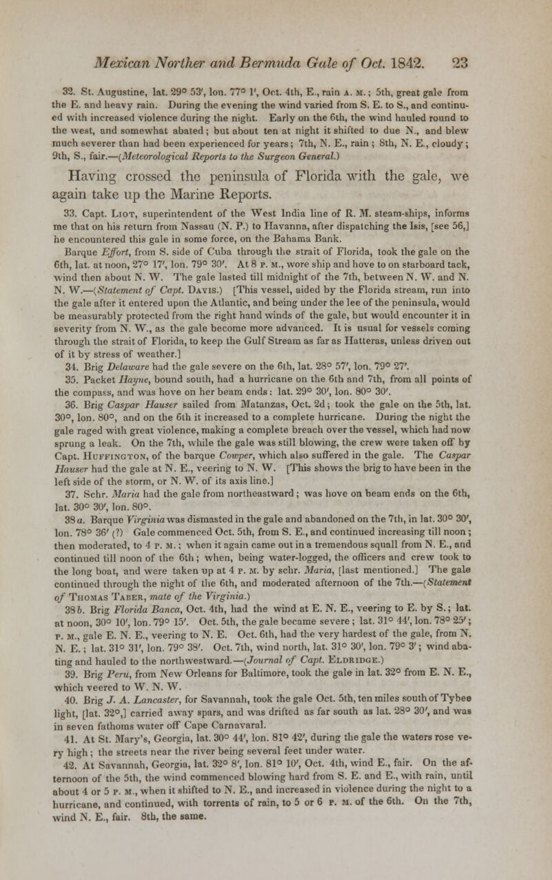 32. St. Augustine, lat. 29° 53', Ion. 77° 1', Oct. 4th, E., rain a. m. ; 5th, great gale from the E. and heavy rain. During the evening the wind varied from S. E. to S., and continu- ed with increased violence during the night. Early on the 6th, the wind hauled round to the west, and somewhat abated j but about ten at night it shifted to due N., and blew much severer than had been experienced for years; 7th, >i. E., rain ; 8th, N. E., cloudy; 9th, S., fair.—{Meteorological Reports to the Surgeon General.) Having crossed the peninsula of Florida with the gale, we again take up the Marine Reports. 33. Capt. Liot, superintendent of the West India line of R. M. steam-ships, informs me that on his return from Nassau (N. P.) to Havanna, after dispatching the Isis, [see 56,] he encountered this gale in some force, on the Bahama Bank. Barque Effort, from S. side of Cuba through the strait of Florida, took the gale on the 6th, lat. at noon, 27° 17', Ion. 79° 30'. At 8 p. m., wore ship and hove to on starboard tack, wind then about N. W. The gale lasted till midnight of the 7th, between N. W. and N. N. W.—{Statement of Capt. Davis.) [This vessel, aided by the Florida stream, run into the gale after it entered upon the Atlantic, and being under the lee of the peninsula, would be measurably protected from the right hand winds of the gale, but would encounter it in severity from N. W., as the gale becorao more advanced. It is usual for vessels coming through the strait of Florida, to keep the Gulf Stream as far as Hatteras, unless driven out of it by stress of weather.] 34. Brig Delaware had the gale severe on the 6th, lat. 28° 57', Ion. 79° 27'. 35. Packet Hayne, bound south, had a hurricane on the 6th and 7th, from all points of the compass, and was hove on her beam ends: lat. 29° 30', Ion. 80° 30'. 36. Brig Caspar Hauser sailed from Matanzas, Oct. 2d; took the gale on the 5th, lat. 30°, Ion. 80°, and on the 6th it increased to a complete hurricane. During the night the gale raged with great violence, making a complete breach over the vessel, which had now sprung a leak. On the 7th, while the gale was still blowing, the crew were taken off by Capt. Huffing ton, of the barque Cowper, which also suffered in the gale. The Caspar Hauser had the gale at N. E., veering to N. W. [This shows the brig to have been in the left side of the storm, or N. W. of its axis line.] 37. Schr. Maria had the gale from northeastward ; was hove on beam ends on the 6th, lat. 30° 30', Ion. 80°. 38 a. Barque Virginia was dismasted in the gale and abandoned on the 7th, in lat. 30° 30', Ion. 78° 36' (?) Gale commenced Oct. 5th, from S. E., and continued increasing till noon ; then moderated, to 4 p. m. ; when it again came out in a tremendous squall from N. E., and continued till noon of the 6th; when, being water-logged, the officers and crew took to the long boat, and were taken up at 4 p. m. by schr. Maria, [last mentioned.] The gale continued through the night of the 6th, and moderated afternoon of the 7th.—{Statement of Thomas Taber, mate of the Virginia.) 38 o. Brig Florida Banca, Oct. 4th, had the wind at E. N. E., veering to E. by S.; lat. at noon, 30° 10', Ion. 79° 15'. Oct. 5th, the gale became severe; lat. 31° 44', Ion. 78° 25'; p. m., gale E. N. E., veering to N. E. Oct. 6th, had the very hardest of the gale, from N. N. E.; lat. 31° 31', Ion. 79° 38'. Oct. 7th, wind north, lat. 31° 30', Ion. 79° 3'; wind aba- ting and hauled to the northwestward.—{Journal of Capt. Eldridge.) 39. Brig Peru, from New Orleans for Baltimore, took the gale in lat. 32° from E. N. E., which veered to W. N. W. 40. Brig J. A. Lancaster, for Savannah, took the gale Oct. 5th, ten miles south of Tybee light, [lat. 32°,] carried away spars, and was drifted as far south as lat. 28° 30', and was in seven fathoms water off Cape Carnavaral. 41. At St. Mary's, Georgia, lat. 30° 44', Ion. 81° 42', during the gale the waters rose ve- ry high; the streets near the river being several feet under water. 42. At Savannah, Georgia, lat. 32° 8', Ion. 81° 10', Oct. 4th, wind E., fair. On the af- ternoon of the 5th, the wind commenced blowing hard from S. E. and E., with rain, until about 4 or 5 p. m., when it shifted to N. E., and increased in violence during the night to a hurricane, and continued, with torrents of rain, to 5 or 6 p. m. of the 6th. On the 7th, wind N. E., fair. 8th, the same.