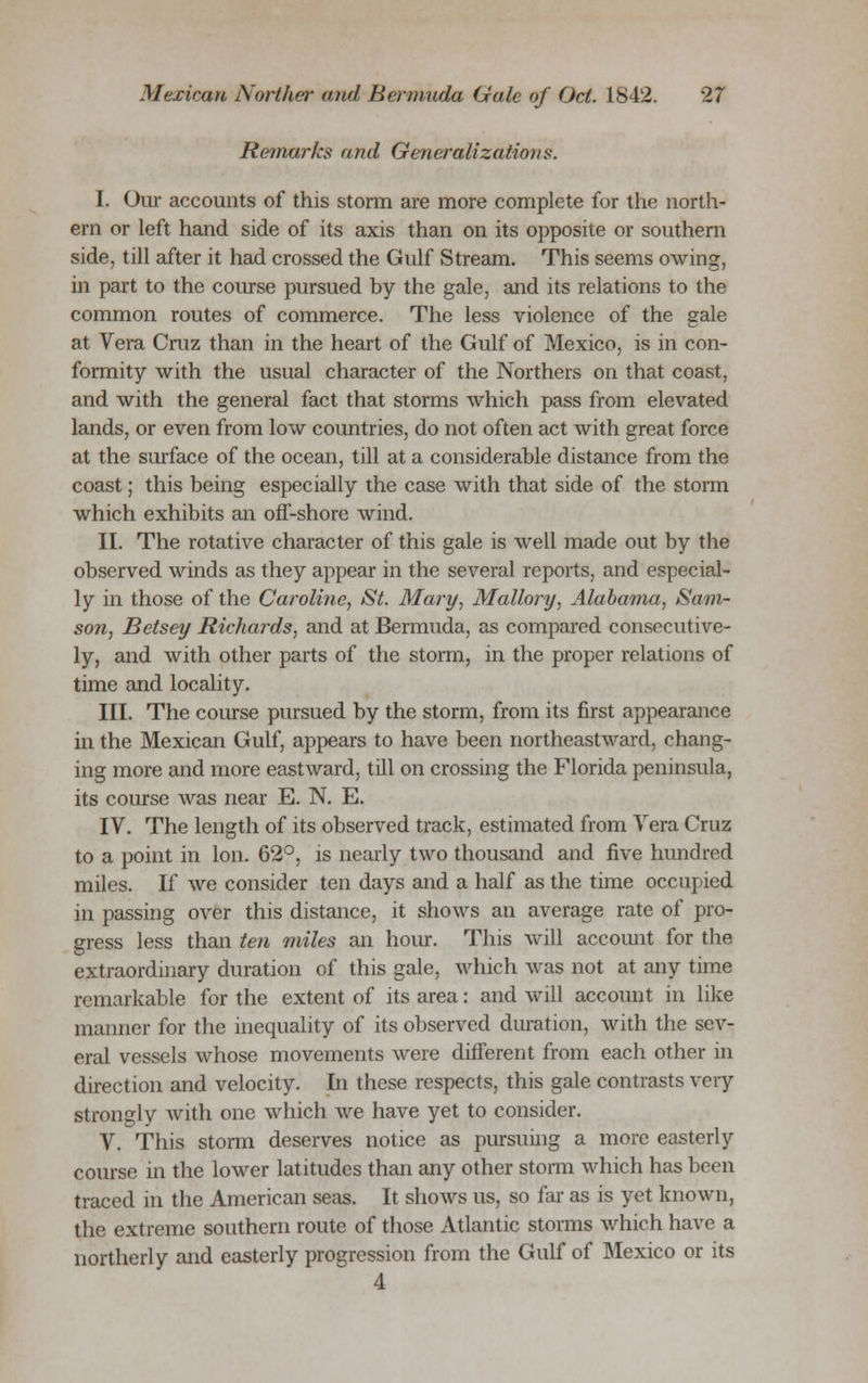 Remarks and Generalizations. I. Our accounts of this storm are more complete for the north- ern or left hand side of its axis than on its opposite or southern side, till after it had crossed the Gulf Stream. This seems owing, in part to the course pursued by the gale, and its relations to the common routes of commerce. The less violence of the gale at Vera Cruz than in the heart of the Gulf of Mexico, is in con- formity with the usual character of the Northers on that coast, and with the general fact that storms which pass from elevated lands, or even from low countries, do not often act with great force at the surface of the ocean, till at a considerable distance from the coast; this being especially the case with that side of the storm which exhibits an off-shore wind. II. The rotative character of this gale is well made out by the observed winds as they appear in the several reports, and especial- ly in those of the Caroline, St. Mary, Mallory, Alabama, Sam- son, Betsey Richards, and at Bermuda, as compared consecutive- ly, and with other parts of the storm, in the proper relations of time and locality. III. The course pursued by the storm, from its first appearance in the Mexican Gulf, appears to have been northeastward, chang- ing more and more eastward, till on crossing the Florida peninsula, its course was near E. N. E. IV. The length of its observed track, estimated from Vera Cruz to a point in Ion. 62°, is nearly two thousand and five hundred miles. If we consider ten days and a half as the time occupied in passing over this distance, it shows an average rate of pro- gress less than ten miles an hour. This will account for the extraordinary duration of this gale, which was not at any time remarkable for the extent of its area: and will account in like manner for the inequality of its observed duration, with the sev- eral vessels whose movements were different from each other in direction and velocity. In these respects, this gale contrasts very strongly with one which we have yet to consider. V. This storm deserves notice as pursuing a more easterly course in the lower latitudes than any other storm which has been traced in the American seas. It shows us, so far as is yet known, the extreme southern route of those Atlantic storms which have a northerly and easterly progression from the Gulf of Mexico or its 4