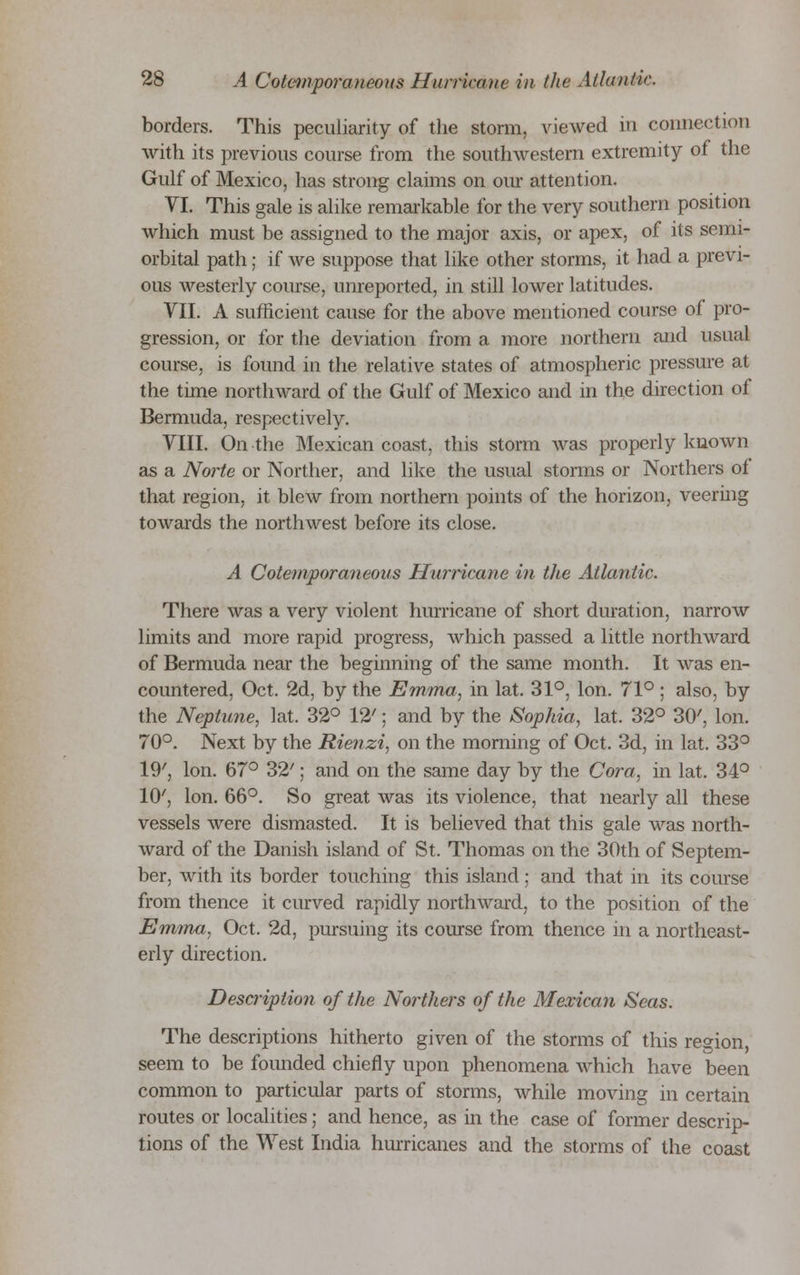 borders. This peculiarity of the storm, viewed in connection with its previous course from the southwestern extremity of the Gulf of Mexico, has strong claims on our attention. VI. This gale is alike remarkable for the very southern position which must be assigned to the major axis, or apex, of its semi- orbital path; if we suppose that like other storms, it had a previ- ous westerly course, unreported, in still lower latitudes. VII. A sufficient cause for the above mentioned course of pro- gression, or for the deviation from a more northern and usual course, is found in the relative states of atmospheric pressure at the time northward of the Gulf of Mexico and in the direction of Bermuda, respectively. VIII. On the Mexican coast, this storm was properly known as a Norte or Norther, and like the usual storms or Northers of that region, it blew from northern points of the horizon, veering towards the northwest before its close. A Cotemporaneous Hurricane in the Atlantic. There was a very violent hurricane of short duration, narrow limits and more rapid progress, which passed a little northward of Bermuda near the beginning of the same month. It was en- countered, Oct. 2d, by the Emma, in lat. 31°, Ion. 71° ; also, by the Neptune, lat. 32° 12'; and by the Sophia, lat. 32° 30', Ion. 70°. Next by the Rienzi, on the morning of Oct. 3d, in lat. 33° 19', Ion. 67° 32'; and on the same day by the Cora, in lat. 34° 10', Ion. 66°. So great was its violence, that nearly all these vessels were dismasted. It is believed that this gale was north- ward of the Danish island of St. Thomas on the 30th of Septem- ber, with its border touching this island; and that in its course from thence it curved rapidly northward, to the position of the Emma, Oct. 2d, pursuing its course from thence in a northeast- erly direction. Description of the Northers of the Mexican Seas. The descriptions hitherto given of the storms of this region, seem to be founded chiefly upon phenomena which have been common to particular parts of storms, while moving in certain routes or localities; and hence, as in the case of former descrip- tions of the West India hurricanes and the storms of the coast