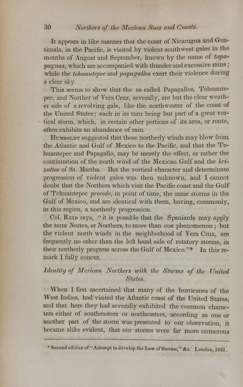 It appears in like manner that the coast of Nicaragua and Gua- timala, in the Pacific, is visited by violent southwest gales in the months of August and September, known by the name of tapa- yagnas, which are accompanied with thunder and excessive rains ; while the tehuantepec and papagallos exert their violence during a clear sky. This seems to show that the so called Papagallos, Tehuante- pec, and Norther of Vera Cruz, severally, are but the clear weath- er side of a revolving gale, like the northwester of the coast of the United States; each in its turn being but part of a great vor- tical storm, which, in certain other portions of its area, or route, often exhibits an abundance of rain. Humboldt suggested that these northerly winds may blow from the Atlantic and Gulf of Mexico to the Pacific, and that the Te- huantepec and Papagallo, may be merely the effect, or rather the continuation of the north wind of the Mexican Gulf and the bri- zottes of St. Martha. But the vortical character and determinate progression of violent gales was then unknown, and I cannot doubt that the Northers which visit the Pacific coast and the Gulf of Tehuantepec precede^ in point of time, the same storms in the Gulf of Mexico, and are identical with them, having, commonly, in this region, a northerly progression. Col. Reid says,  it is possible that the Spaniards may apply the term Nortes, or Northers, to more than one phenomenon ; but the violent north winds in the neighborhood of Vera Cruz, are frequently no other than the left hand side of rotatory storms, in their northerly progress across the Gulf of Mexico.* In this re- mark I fully concur. Identity of Mexican Northers with the Storms of the United States. When I first ascertained that many of the hurricanes of the West Indies, had visited the Atlantic coast of the United States and that here they had severally exhibited the common charac- ters either of southeaster or northeasters, according as one or another part of the storm was presented to our observation, it became alike evident, that our storms were far more numerous « Second edition of Attempt to develop the Law of Storms, &c. London, 1841.