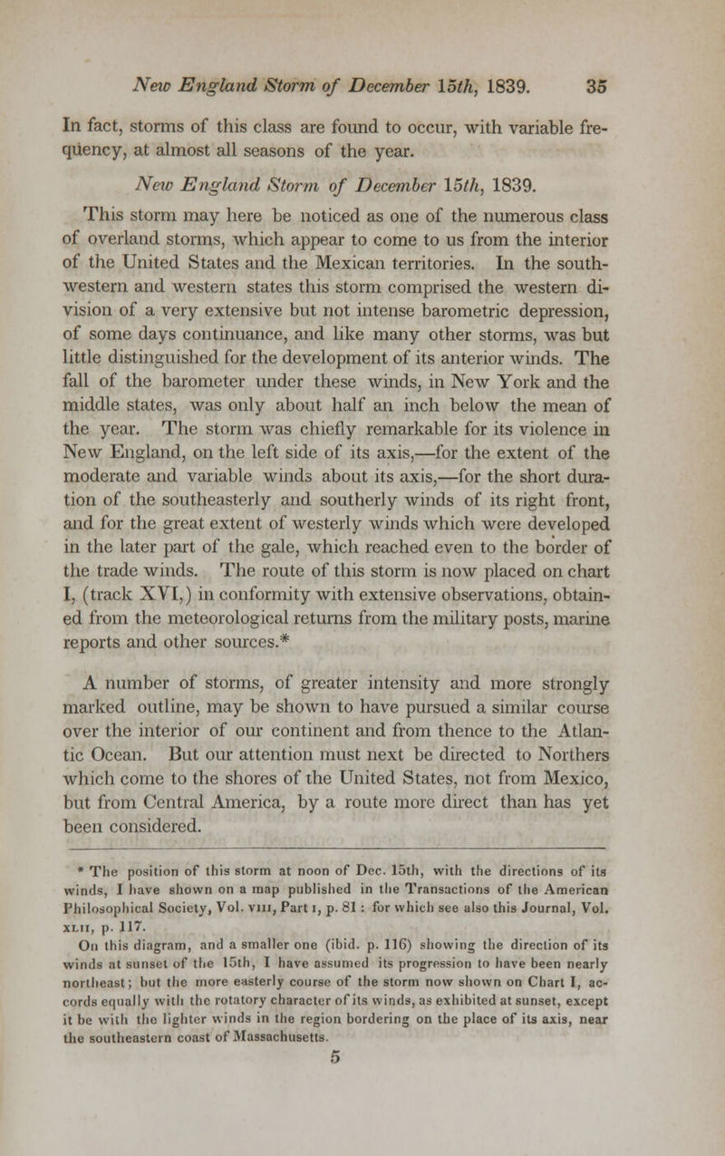 In fact, storms of this class are found to occur, with variable fre- quency, at almost all seasons of the year. Neio England Storm of December 15th, 1839. This storm may here be noticed as one of the numerous class of overland storms, which appear to come to us from the interior of the United States and the Mexican territories. In the south- western and western states this storm comprised the western di- vision of a very extensive but not intense barometric depression, of some days continuance, and like many other storms, was but little distinguished for the development of its anterior winds. The fall of the barometer under these winds, in New York and the middle states, was only about half an inch below the mean of the year. The storm was chiefly remarkable for its violence in New England, on the left side of its axis,—for the extent of the moderate and variable winds about its axis,—for the short dura- tion of the southeasterly and southerly winds of its right front, and for the great extent of westerly winds which were developed in the later part of the gale, which reached even to the border of the trade winds. The route of this storm is now placed on chart I, (track XVI,) in conformity with extensive observations, obtain- ed from the meteorological returns from the military posts, marine reports and other sources.* A number of storms, of greater intensity and more strongly marked outline, may be shown to have pursued a similar course over the interior of our continent and from thence to the Atlan- tic Ocean. But our attention must next be directed to Northers which come to the shores of the United States, not from Mexico, but from Central America, by a route more direct than has yet been considered. * The position of this storm at noon of Dec. 15th, with the directions of its winds, I have shown on a map published in the Transactions of the American Philosophical Society, Vol. vm, Part i, p. 81: for which see also this Journal, Vol. xlii, p. 117. On this diagram, and a smaller one (ibid. p. 116) showing the direction of its winds at sunset of the 15th, I have assumed its progression to have been nearly northeast; hut the more easterly course of the storm now shown on Chart I, ac- cords equally with the rotatory character of its winds, as exhibited at sunset, except it be with the lighter winds in the region bordering on the place of its axis, near the southeastern coast of Massachusetts. 5