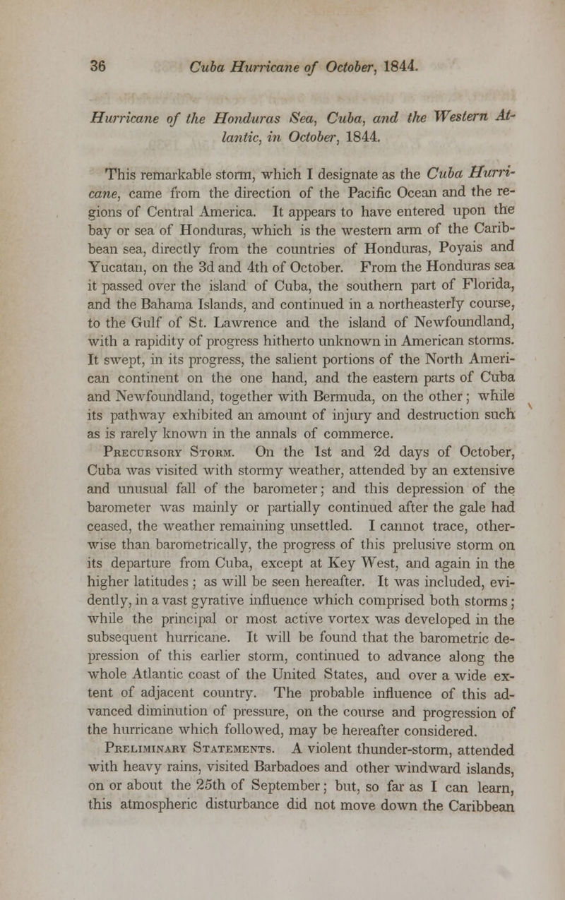Hurricane of the Honduras Sea, Cuba, and the Western At- lantic, in October, 1844. This remarkable storm, which I designate as the Cuba Hurri- cane, came from the direction of the Pacific Ocean and the re- gions of Central America. It appears to have entered upon the bay or sea of Honduras, which is the western arm of the Carib- bean sea, directly from the countries of Honduras, Poyais and Yucatan, on the 3d and 4th of October. From the Honduras sea it passed over the island of Cuba, the southern part of Florida, and the Bahama Islands, and continued in a northeasterly course, to the Gulf of St. Lawrence and the island of Newfoundland, with a rapidity of progress hitherto unknown in American storms. It swept, in its progress, the salient portions of the North Ameri- can continent on the one hand, and the eastern parts of Cuba and Newfoundland, together with Bermuda, on the other; while its pathway exhibited an amount of injury and destruction such as is rarely known in the annals of commerce. Precursory Storm. On the 1st and 2d days of October, Cuba was visited with stormy weather, attended by an extensive and unusual fall of the barometer; and this depression of the barometer was mainly or partially continued after the gale had ceased, the weather remaining unsettled. I cannot trace, other- wise than barometrically, the progress of this prelusive storm on its departure from Cuba, except at Key West, and again in the higher latitudes ; as will be seen hereafter. It was included, evi- dently, in a vast gyrative influence which comprised both storms ; while the principal or most active vortex was developed in the subsequent hurricane. It will be found that the barometric de- pression of this earlier storm, continued to advance along the whole Atlantic coast of the United States, and over a wide ex- tent of adjacent country. The probable influence of this ad- vanced diminution of pressure, on the course and progression of the hurricane which followed, may be hereafter considered. Preliminary Statements. A violent thunder-storm, attended with heavy rains, visited Barbadoes and other windward islands, on or about the 25th of September; but, so far as I can learn, this atmospheric disturbance did not move down the Caribbean