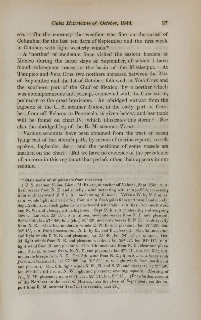 sea. On the contrary the weather was fine on the coast of Columbia, for the last ten days of September and the first week in October, with light westerly winds.* A ' norther' of moderate force visited the eastern borders of Mexico during the latter days of September, of which I have found subsequent traces in the basin of the Mississippi. At Tampico and Vera Cruz two northers appeared between the 21st of September and the 1st of October, followed, at Vera Cruz and the southern part of the Gulf of Mexico, by a norther which was cotemporaneous and perhaps connected with the Cuba storm, prelusory to the great hurricane. An abridged extract from the logbook of the U. S. steamer Union, in the early part of Octo- ber, from off Velasco to Pensacola, is given below, and her track will be found on chart IV, which illustrates this storm.f See also the abridged log of the R. M. steamer Trent. Various accounts have been obtained from the tract of ocean lying east of the storm's path, by means of marine reports, vessels spoken, logbooks, &c. ; and the positions of some vessels are marked on the chart. But we have no evidence of the prevalence of a storm in this region at that period, other than appears in our recitals. * Statements of shipmasters from that coast. t U. S. steamer Union, Lieut. McBi.air, at anchor off Velasco, Sept. 26th ; p.m. fresh breeze from N. E. and squally; wind increasing with rain;—27th, increasing from southeastward till 8 a.m.; moderating till noon. Velasco W. by N. 6 miles. p. m. winds light and variable; from 4 p. m. fresh gales from northward arid cloudy. Sept. 28th, a.m. fresh gales from northward with rain; p.m. fresh from northward and N. W. and cloudy, with a high sea. Sept. 29th, a. m. moderating and sea going down. Lat. obs. 28° 50'; p. m. at sea, moderate breeze from N. E. and pleasant. Sept. 30th, lat. 27° 48', Ion. (chr.) 94° 43', moderate breeze E. N. E. ; ends squally from N. E. Oct. 1st, moderate winds E. N. E. and pleasant; lat. 27° 53', Ion. 94° 15', p. m. fresh breezes from N. E. by E., and E., pleasant. Oct. 2d, moderate and light winds E. N. E. and pleasant; lat. 28° 46', Ion. 94° 38'; p. m. same. Oct. 3d, light winds from N. E. and pleasant weather; lat. 28° 32', Ion. 94° 11'; p. m. light wind from N. and pleasant. Oct. 4th, moderate from N. E., clear and pleas- ant; 8 a.m. to noon fresh, N. N. E. and pleasant; lat. 27° 57', Ion. 92u 51'; p. m. moderate breeze from N. E. Oct. 5th, wind from N. E.; from 8 a.m. a heavy swell from northeastward; lat. 27° 22', Ion. 91° 30'; p. m. light winds from northward and pleasant. Oct. 6th, light winds N. W., N. and S. W. and pleasant; lat. 27°50', Ion. 89°40'; till 4 p. m. N. W. light and pleasant; evening, squally. Morning of 7th, N. W. pleasant; noon of 7th, lat. 28° 31', Ion. 87° 13'. [For a further account of the Northers on the coast of Mexico, near the close of September, see the re- port from R. M. steamer Trent in the recitals, case 2c]