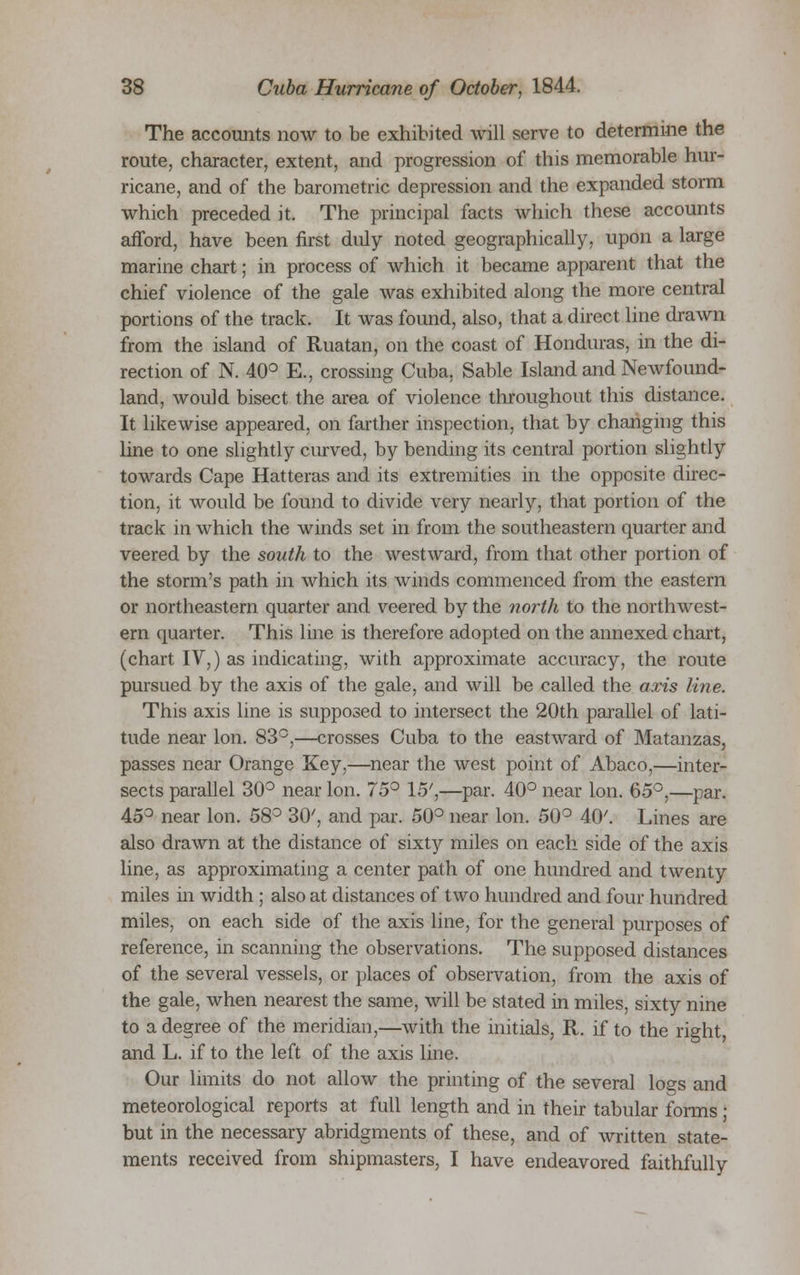 The accounts now to be exhibited will serve to determine the route, character, extent, and progression of this memorable hur- ricane, and of the barometric depression and the expanded storm which preceded it. The principal facts which these accounts afford, have been first duly noted geographically, upon a large marine chart; in process of which it became apparent that the chief violence of the gale was exhibited along the more central portions of the track. It was found, also, that a direct line drawn from the island of Ruatan, on the coast of Honduras, in the di- rection of N. 40° E., crossing Cuba. Sable Island and Newfound- land, would bisect the area of violence throughout this distance. It likewise appeared, on farther inspection, that by changing this line to one slightly curved, by bending its central portion slightly towards Cape Hatteras and its extremities in the opposite direc- tion, it would be found to divide very nearly, that portion of the track in which the winds set in from the southeastern quarter and veered by the south to the westward, from that other portion of the storm's path in which its winds commenced from the eastern or northeastern quarter and veered by the north to the northwest- ern quarter. This line is therefore adopted on the annexed chart, (chart IV,) as indicating, with approximate accuracy, the route pursued by the axis of the gale, and will be called the axis line. This axis line is supposed to intersect the 20th parallel of lati- tude near Ion. 83°,—crosses Cuba to the eastward of Matanzas, passes near Orange Key,—near the west point of Abaco,—inter- sects parallel 30° near Ion. 75° 15',—par. 40° near Ion. 65°,—par. 45° near Ion. 58° 30', and par. 50° near Ion. 50° 40'. Lines are also drawn at the distance of sixty miles on each side of the axis line, as approximating a center path of one hundred and twenty miles in width ; also at distances of two hundred and four hundred miles, on each side of the axis line, for the general purposes of reference, in scanning the observations. The supposed distances of the several vessels, or places of observation, from the axis of the gale, when nearest the same, will be stated in miles, sixty nine to a degree of the meridian,—with the initials, R. if to the right, and L. if to the left of the axis line. Our limits do not allow the printing of the several logs and meteorological reports at full length and in their tabular forms ; but in the necessary abridgments of these, and of written state- ments received from shipmasters, I have endeavored faithfully