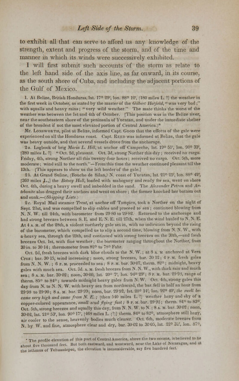 to exhibit all that can serve to afford us any knowledge of the strength, extent and progress of the storm, and of the time and manner in which its winds were successively exhibited. 1 will first submit such accounts of the storm as relate to the left hand side of the axis line, as far onward, in its course, as the south shore of Cuba, and including the adjacent portions of the Gulf of Mexico. 1. At Belize, British Honduras, lat. 17° 29', Ion. 88° 12', [180 miles L. ?] the weather in the first week in October, as stated by the master of the Gilbert Hatfield,  was very bad ; with squalls and heavy rains; very wild weather. The mate thinks the worst of the weather was between the 1st and 4th of October. [This position was in the Belize river, near the southeastern shore of the peninsula of Yucatan, and under the immediate shelter of the broadest if not the most elevated portion of Central America.]* Mr. LoxswoRTtr, pilot at Belize, informed Capt. Good that the effects of the gale were experienced on all the Honduras coast. Capt. Reed was informed at Belize, that the gale was heavy outside, and that several vessels drove from the anchorage. 2a. Logbook of brig Maria L. Hill, at anchor off Campeche, lat. 19° 51', Ion. 90° 33', [390 miles L. ?]  Oct. 2d, pleasant. Oct. 3d, strong Norther this day ; received no cargo. Friday, 4th, strong Norther all this twenty-four hours ; received no cargo. Oct. 5th, more moderate ; wind still to the north.—From this time the weather continued pleasant till the 13th. [This appears to show us the left border of the gale.] 26. At Grand Suline, (Bouche de Silan,) N. coast of Yucatan, lat. 21° 25', Ion. 88° 42', [3G0 miles J,.,] the Betsey Hall, loaded with mahogany and ready for sea, went on shore Oct. 4th, during a heavy swell and imbedded in the sand. The Alexander Petrnn and Ar- tebonite also dragged their anchors and went on shore ; the former knocked her bottom out and sunk.—{Shipping Lists.) 2 c. Royal Mail steamer Trent, at anchor off Tampico, took a Norther on the night of Sept. 21st, and was compelled to slip cables and proceed to sen ; continued blowing from N. N. W. till 24th, with barometer from 29 80 to 2982. Returned to the anchorage and had strong breezes between S. E. and E. N. E. till 27th, when the wind hauled to N. N. E. At 4 A. M. of the 28th, a violent northerly gale set in, with no indication beyond the rising of the barometer, which compelled us to slip a second time, blowing from N. 9. W., with a heavy sea, through the 29lh, and continued with strong breezes on the 30th,—and fresh breezes Oct. 1st, with fine weather; the barometer ranging throughout the Norther, from 30 in. to 30-14 ; thermometer from 82° to 78° Fahr. Oct. 2d, fresh breezes with dark blue clouds to the N. W.; at 8 a. m anchored at Vera Cruz; bar. 3015, wind increasing; noon, strong breezes, bar. 30 12; 4 p.m. fresh gales from N. N. W. ; 6 p. m. proceeded to sea; 8 p. M. bar. 3007, therm. 82° ; midnight, heavy gales with much sea. Oct. 3d. a. m. fresh breezes from N. N. W., with thick rain and much sea; 8 a. m. bar. 3002; noon, 3000, lat. 20° 7', Ion. 94° 29'; 8 p. M. bar. 2993, range of therm. 85° to 84° ; towards midnight heavy gales from N. W. Oct. 4th, strong gales this day from N. to N. N. W. with heavy sea from northward, the bar. fell in half an hour from 29-98 to 29-90; 8 a. m. bar. 2990; noon, bar. 29 92, lat. 20° 11', Ion. 92° 40', the su.-dl be- came very high and came from N. E.; [then 540 miles L. ?J weather hazy and sky of a copper-colored appearance, small scud ftybig fast; 8 p. m. bar. 29 92 ; therm. 84° to 83°. Oct. 5th, strong breezes and squally tins day, from N. N. W. to N.; 8 a. m. bar. 3002 ; noon, 3002, lat. 21° 53', Ion. 90° 17', [468 miles L. (?)] therm. 84° to 82°, atmosphere still hazy, air cooler to the sense, heavenly bodies much clearer. Oct. 6th, moderate breezes from N. by W. and fine, atmosphere clear and dry, bar. 3002 to 3005, lat. 22° 3i', Ion. 87°, * The profile elevation of this part of Central America, above the two oceans, is believed to be about five thousand feel. But both eastward, and west war.1, near the Lake of Nicaragua, and at the isthmus of Tehuantepec, the elevution is inconsiderable, say five hundred feet.