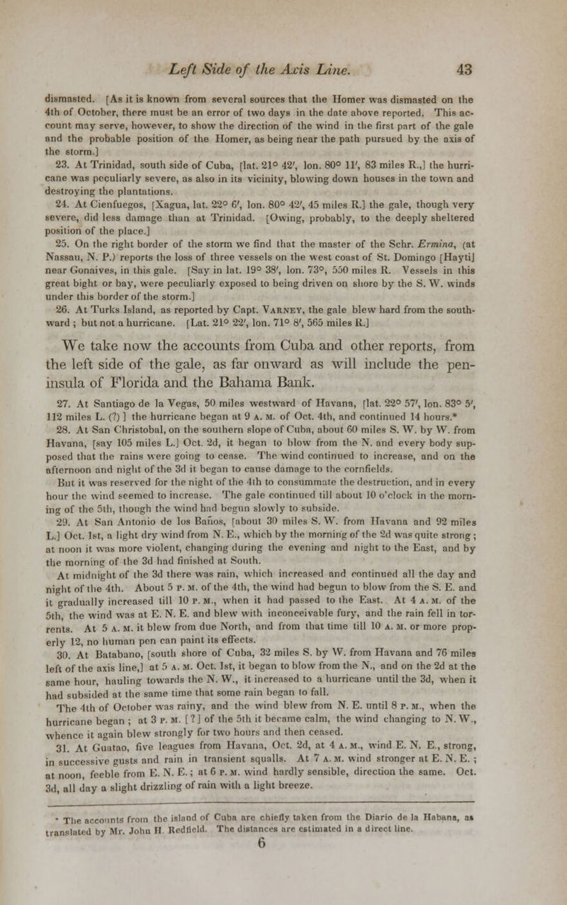 dismasted. [As it is known from several sources that the Homer was dismasted on the 4th of October, there must be an error of two days in the date above reported. This ac- count may serve, however, to show the direction of the wind in the first part of the gale and the probable position of the Homer, as being near the path pursued by the axis of the storm.] 23. At Trinidad, south side of Cuba, [lat. 21° 42', Ion. 80° 11', 83 miles R.,] the hurri- cane was peculiarly severe, as also in its vicinity, blowing down houses in the town and destroying the plantations. 24. At Cienfuegos, [Xagua, lat. 22° 6', Ion. 80° 42', 45 miles R.] the gale, though very severe, did less damage than at Trinidad. [Owing, probably, to the deeply sheltered position of the place.] 25. On the right border of the storm we find that the master of the Schr. Ermina, (at Nassau, N. P.) reports the loss of three vessels on the west coast of St. Domingo [Hayti] near Gonaives, in this gale. [Say in lat. 19° 38', Ion. 73°, 550 miles R. Vessels in this great bight or bay, were peculiarly exposed to being driven on shore by the S. W. winds under this border of the storm.] 26. At Turks Island, as reported by Capt. Varney, the gale blew hard from the south- ward ; but not a hurricane. [Lat. 21° 22', Ion. 71° 8', 565 miles R.] We take now the accounts from Cuba and other reports, from the left side of the gale, as far onward as will include the pen- insula of Florida and the Bahama Bank. 27. At Santiago de la Vegas, 50 miles westward of Havana, [lat. 22° 57', Ion. 83° 5', 112 miles L. (?) ] the hurricane began at 9 a. M. of Oct. 4th, and continued 14 hours.* 28. At San Christobal, on the soulhern slope of Cuba, about 60 miles S. W. by W. from Havana, [say 105 miles L.J Oct. 2d, it began to blow from the N. and every body sup- posed that the rains were going to cease. The wind continued to increase, and on the afternoon and night of the 3d it began to cause damage to the cornfields. But it was reserved for the night of the 4ih to consummate the destruction, and in every hour the wind seemed to increase. The gale continued till about 10 o'clock in the morn- ing of the 5th, though the wind had begun slowly to subside. 29. At San Antonio de los Bafios, [about 30 miles S. W. from Havana and 92 miles L.] Oct. 1st, a light dry wind from N. E., which by the morning of the '2d was quite strong ; at noon it was more violent, changing during the evening and night to the East, and by the morning of the 3d had finished at South. At midnight of the 3d there was rain, which increased and continued all the day and night of the 4th. About 5 p. M. of the 4th, the wind had begun to blow from the S. E. and it gradually increased till 10 p.m., when it had passed to the East. At 4 a.m. of the 5th the wind was at E. N. E. and blew with inconceivable fury, and the rain fell in tor- rents. At 5 a. M. it blew from due North, and from that time till 10 a. m. or more prop- erly 12, no human pen can paint its effects. 30. At Batabano, [south shore of Cuba, 32 miles S. by W. from Havana and 76 miles left of the axis line,] at 5 a. m. Oct. 1st, it began to blow from the N., and on the 2d at the same hour, hauling towards the N. W., it increased to a hurricane until the 3d, when it had subsided at the same time that some rain began to fall. The 4th of October was rainy, and the wind blew from N. E. until 8 p. m., when the hurricane began ; at 3 p. m. [ ?] of the 5th it became calm, the wind changing to N. W., whence it again blew strongly for two hours and then ceased. 31 At Guatao, five leagues from Havana, Oct. 2d, at 4 a.m., wind E. N. E., strong, in successive gusts and rain in transient squalls. At 7 a. m. wind stronger at E. N. E. ; at noon feeble from E. N. E.; at 6 p. m. wind hardly sensible, direction the same. Oct. 3d, all day a slight drizzling of rain with a light breeze. * The accounts from the island of Cuba are chiefly taken from the Diario de la Habana, at translated by Mr. John II Redfleld. The distances are estimated in a direct line. 6
