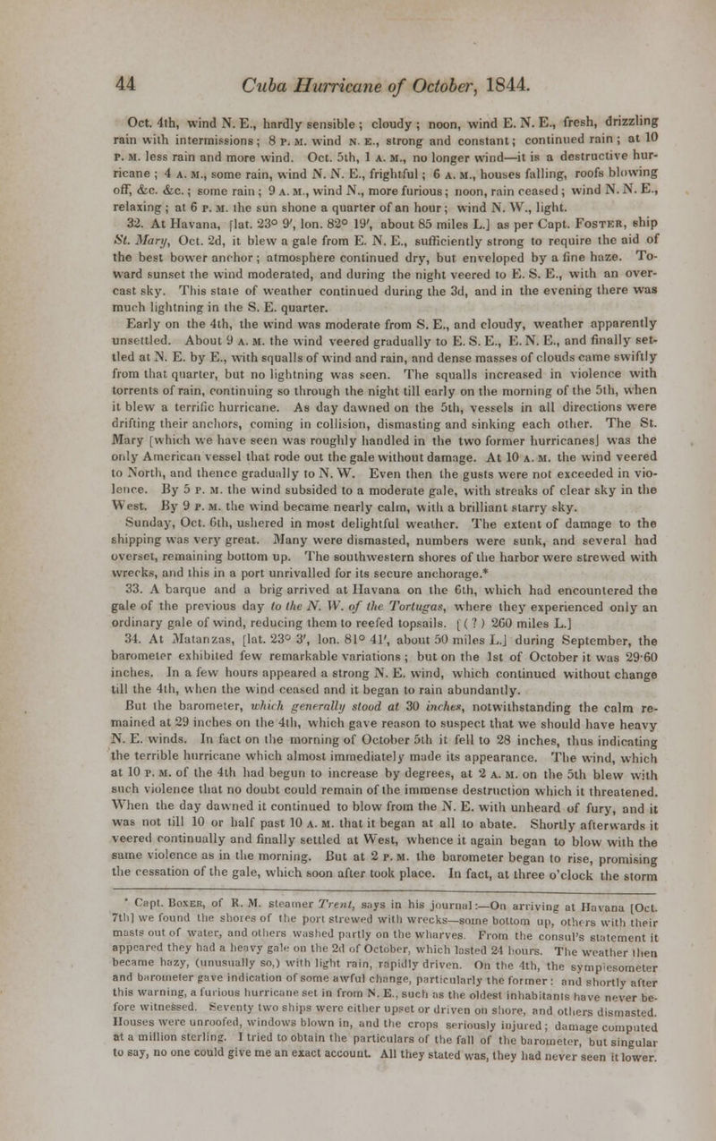 Oct. 4th, wind N. E., hardly sensible ; cloudy ; noon, wind E. N. E., fresh, drizzling rain with intermissions; 8 p. u. wind n. e., strong and constant; continued rain ; at 10 p. M. less rain and more wind. Oct. 5ih, 1 a. m., no longer wind—it is a destructive hur- ricane ; 4 a. m., some rain, wind N. N. E., frightful; G a. m., houses falling, roofs blowing off, &c. &c.; some rain ; 9 a. m., wind N., more furious ; noon, rain ceased ; wind N. N. E., relaxing ; at 6 p. m. ihe sun shone a quarter of an hour; wind N. W., light. 32. At Havana, flat. 23° 9', Ion. 82° 19', about 85 miles L.] as per Capt, Foster, ship St. Mary, Oct. 2d, it blew a gale from E. N. E., sufficiently strong to require the aid of the best bovver anchor ; atmosphere continued dry, but enveloped by a fine haze. To- ward sunset the wind moderated, and during the night veered to E. S. E., with an over- cast sky. This state of weather continued during the 3d, and in the evening there was much lightning in the S. E. quarter. Early on the 4th, the wind was moderate from S. E., and cloudy, weather apparently unsettled. About 9 a. m. the wind veered gradually to E. S. E., E. N. E., and finally set- tled at IS. E. by E., with squalls of wind and rain, and dense masses of clouds came swiftly from that quarter, but no lightning was seen. The squalls increased in violence with torrents of rain, continuing so through the night till early on the morning of the 5th, when it blew a terrific hurricane. As day dawned on the 5th, vessels in all directions were drifting their anchors, coming in collision, dismasting and sinking each other. The St. Mary [which we have seen was roughly handled in the two former hurricanesj was the only American vessel that rode out the gale without damage. At 10 a. m. the wind veered to North, and thence gradually to N. W. Even then the gusts were not exceeded in vio- lence. By 5 p. m. the wind subsided to a moderate gale, with streaks of clear sky in the West. By 9 p. m. the wind became nearly calm, with a brilliant starry sky. Sunday, Oct. 0th, ushered in most delightful weather. The extent of damage to the shipping was very great. Many were dismasted, numbers were sunk, and several had overset, remaining bottom up. The southwestern shores of the harbor were strewed with wrecks, and this in a port unrivalled for its secure anchorage.* 33. A barque and a brig arrived at Havana on the 6th, which had encountered the gale of the previous day to the N. W. of the Torlugas, where they experienced only an ordinary gale of wind, reducing them to reefed topsails. [ ( ? ) 2G0 miles L.] 34. At Matanzas, [lat. 23° 3', Ion. 81° 41', about 50 miles L.J during September, the barometer exhibited few remarkable variations ; but on the 1st of October it was 29-60 inches. In a few hours appeared a strong N. E. wind, which continued without change till the 4th, when the wind ceased and it began to rain abundantly. But the barometer, which generally stood at 30 inches, notwithstanding the calm re- mained at 29 inches on the 4th, which gave reason to suspect that we should have heavy N. E. winds. In fact on the morning of October 5th it fell to 28 inches, thus indicating the terrible hurricane which almost immediately made its appearance. The wind, which at 10 r. m. of the 4th had begun to increase by degrees, at 2 a. m. on the 5th blew with such violence that no doubt could remain of the immense destruction which it threatened. When the day dawned it continued to blow from the N. E. with unheard of fury, and it was not till 10 or half past 10 a. m. that it began at all to abate. Shortly afterwards it veered continually and finally settled at West, whence it again began to blow with the same violence as in the morning. But at 2 p. m. the barometer began to rise, promising the cessation of the gale, which soon after took place. In fact, at three o'clock the storm * Capt. Boxer, of R. M. steamer Trent, says in his journal:—On arriving at Havana [Oct. 7tli] we found the shores of the port strewed with wrecks—some bottom up, others with their masts out of water, and others washed partly on the wharves. From the consul's statement it appeared they had a heavy gale on the 2d of October, which lasted 21 hours. The weather then became hazy, (unusually so,) with light rain, rapidly driven. On the 4th, the sympiesometer and barometer gave indication of some awful change, particularly the former: and shortly after this warning, a furious hurricane set in from N. E.. such as the oldest inhabitants have never be- fore witnessed. Seventy two ships were either upset or driven on shore, and others dismasted. Houses were unroofed, windows blown in, and the crops seriously injured ; damage computed at a million sterling. I tried to obtain the particulars of the fall of the barometer, but singular to say, no one could give me an exact account All they stated was, they had never seen it lower.