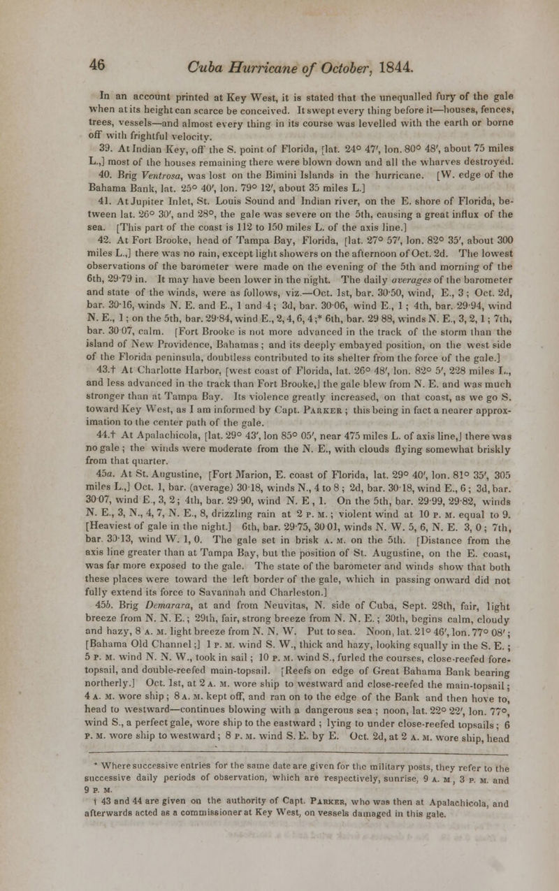 In an account printed at Key West, it is stated that the unequalled fury of the gale when at its height can scarce be conceived. It swept every thing before it—houses, fences, trees, vessels—and almost every thing in its course was levelled with the earth or borne off with frightful velocity. 39. At Indian Key, off the S. point of Florida, [lat. 24° 47', Ion. 80° 48', about 75 miles L.,] most of the houses remaining there were blown down and all the wharves destroyed. 40. Brig Ventrosa, was lost on the Bimini Islands in the hurricane. [VV. edge of the Bahama Bank, lat. 25° 40', Ion. 79° 12', about 35 miles L.] 41. At Jupiter Inlet, St. Louis Sound and Indian river, on the E. shore of Florida, be- tween lat. 26° 30', and 28°, the gale was severe on the 5th, causing a great influx of the sea. [This part of the coast is 112 to 150 miles L. of the axis line.] 42. At Fort Brooke, head of Tampa Bay, Florida, [lat. 27° 57', Ion. 82° 35', about 300 miles L.,] there was no rain, except light showers on the afternoon of Oct. 2d. The lowest observations of the barometer were made on the evening of the 5th and morning of the 6th, 2979 in. It may have been lower in the night. The daily averages of the barometer and state of the winds, were as follows, viz.—Oct. 1st, bar. 3050, wind, E., 3 ; Oct. 2d, bar. 30-16, winds N. E. and E., 1 and 4 ; 3d, bar. 3006, wind E., 1 ; 4th, bar. 291)4, wind N. E., 1; on the 5th, bar. 2984, wind E., 2,4,6, 4 ;* 6th, bar. 29 88, winds N. E., 3, 2,1; 7th, bar. 30 07, calm. [Fort Brooke is not more advanced in the track of the storm than the island of New Providence, Bahamas; and its deeply embayed position, on the west side of the Florida peninsula, doubtless contributed to its shelter from the force of the gale.] 43.t At Charlotte Harbor, [west coast of Florida, lat. 26° 48', Ion. 82° 5', 228 miles I,., and less advanced in the track than Fort Brooke,] the gale blew from N. E. and was much stronger than at Tampa Bay. Its violence greatly increased, on that coast, as we go S. toward Key West, as I am informed by (apt. Parker ; this being in fact a nearer approx- imation to the center path of the gale. 44.t At Apalachicola, [lat. 29° 43', Ion 85° 05', near 475 miles L. of axis line,] there was no gale ; the winds were moderate from the N. E., with clouds flying somewhat briskly from that quarter. 45a. At St. Augustine, [Fort Marion, E. coast of Florida, lat. 29° 40', Ion. 81° 35', 305 miles LJ Oct. 1, bar. (average) 30 18, winds N., 4 to 8 ; 2d, bar. 30-18, wind E., 6 j 3d, bar. 3007, wind E , 3, 2; 4th, bar. 29 90, wind N. E , 1. On the 5th, bar. 2999, 2982, winds N. E., 3, N., 4, 7, N. E., 8, drizzling rain at 2 p. m. ; violent wind at 10 p. m. equal to 9. [Heaviest of gale in the night.] 6th, bar. 2975, 30 01, winds N. W. 5, 6, N. E. 3, 0 ; 7th, bar. 30-13, wind W. 1, 0. The gale set in brisk a. m. on the 5th. [Distance from the axis line greater than at Tampa Bay, but the position of St. Augustine, on the E. coast, was far more exposed to the gale. The state of the barometer and winds show that both these places were toward the left border of the gale, which in passing onw-ard did not fully extend its force to Savannah and Charleston.] 456. Brig Demarara, at and from Neuvitas, N. side of Cuba, Sept. 28th, fair, light breeze from N. N. E.; 29th, fair, strong breeze from N. N. E.; 30th, begins calm, cloudy and hazy, 8 a. m. light breeze from N. N. W. Put to sea. Noon, lat. 21° 46', Ion. 77° 08'; [Bahama Old Channel;] 1 p. m. wind S. W., thick and hazy, looking squally in the S. E. • 5 p. m. wind N. N. W., took in sail; 10 p. m. wind S., furled the courses, close-reefed fore- topsail, and double-reefed main-topsail. [Reefs on edge of Great Bahama Bank bearing northerly.] Oct. 1st, at 2 a. M. wore ship to westward and close-reefed the main-topsail: 4a. m. wore ship; 8a. m. kept off, and ran on to the edge of the Bank and then hove to head to westward—continues blowing with a dangerous sea ; noon, lat. 22° 22', Ion. 77° wind S., a perfect gale, wore ship to the eastward ; lying to under close-reefed topsails ; 6 p. m. wore ship to westward; 8 p. it. wind S. E. by E. Oct. 2d, at 2 a. m. wore ship, head * Where successive entries for the same date are given for the military posts, they refer to the successive daily periods of observation, which are respectively, sunrise, 9 a. m , 3 p. m. and 9 P. M. t 43 and 44 are given on the authority of Capt. Parker, who was then at Apalachicola, and afterwards acted as a commissioner at Key West, on vessels damaged in this gale.