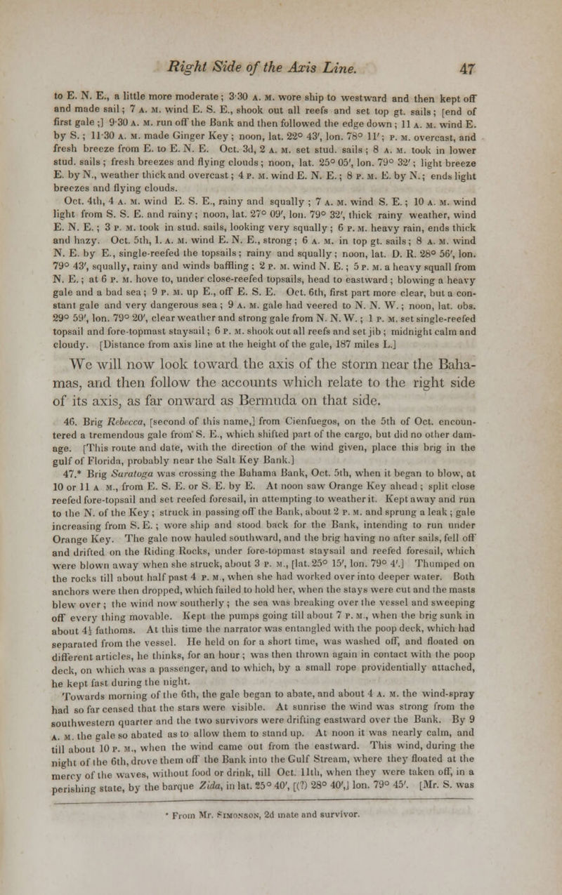 to E. N. E., a little more moderate ; 3 30 a. m. wore ship to westward and then kept off and made sail; 7 a. M. wind E. S. E., shook out all reefs and set top gt. sails; [end of first gale ;] 930 a. m. run off the Bank and then followed the edge down ; 11 a. m. wind E. by S.; 1130 a. m. made Ginger Key; noon, lat. 22° 43', Ion. 78° 11'; p. m. overcast, and fresh breeze from E. to E.N. E. Oct. 3d, 2 a. m. set stud, sails ; 8 a. m. took in lower stud, sails; fresh breezes and flying clouds; noon, lat. 25° 05', Ion. 79° 32'; light breeze E. by N., weather thick and overcast; 4 P. m. wind E. N. E.; 8 P. m. E. by N.; ends light breezes and flying clouds. Oct. 4th, 4 a. m. wind E. S. E., rainy and squally ; 7 a. m. wind S. E.; 10 a. U. wind light from S. S. E. and rainy; noon, lat. 27° 09', Ion. 79° 32', thick rainy weather, wind E. N. E.; 3 p. m. took in stud, sails, looking very squally; 6 p. u. heavy rain, ends thick and hazy. Oct. 5th, 1. a. m. wind E. N. E., strong; 6 a. m. in top gt. sails; 8 a. m. wind N. E. by E., single-reefed the topsails; rainy and squally; noon, lat. D. R. 28° 56', Ion. 79° 43', squally, rainy and winds baffling ; 2 p. m. wind N. E.; 5 p. M. a heavy squall from N. E.; at 6 p. in. hove to, under close-reefed topsails, head to eastward ; blowing a heavy gale and a bad sea ; 9 p. m. up E., off E. S. E. Oct. 6th, first part more clear, but a con- stant gale and very dangerous sea ; 9 a. m. gale had veered to N. N. W.; noon, lat. obs. 29° 59', Ion. 79° 20', clear weather and strong gale from N. N. W.; 1 p. m. set single-reefed topsail and fore-topmast staysail; 6 p.m. shook out all reefs and set jib ; midnight calm and cloudy. [Distance from axis line at the height of the gale, 187 miles LJ We will now look toward the axis of the storm near the Baha- mas, and then follow the accounts which relate to the right side of its axis, as far onward as Bermuda on that side. 46. Brig Rebecca, [second of this name,] from Cienfuegos, on the 5th of Oct. encoun- tered a tremendous gale from' S. E., which shifted part of the cargo, but did no other dam- age. [This route and date, with the direction of the wind given, place this brig in the gulf of Florida, probably near the Salt Key Bank.] 47.* Brig Saratoga was crossing the Bahama Bank, Oct. 5th, when it began to blow, at 10 or 11 a m., from E. S. E. or S. E. by E. At noon saw Orange Key ahead ; split close reefed fore-topsail and set reefed foresail, in attempting to weather it. Kept away and run to the N. of the Key ; struck in passing off the Hank, about 2 r. it. and sprung a leak ; gale increasing from S. E. ; wore ship and stood back for the Bank, intending to run under Orange Key. The gale now hauled southward, and the brig having no after sails, fell off and drifted on the Riding Rocks, under lore-topmast staysail and reefed foresail, which were blown away when she struck, about 3 p. M., [lat. 25° 15', Ion. 79° 4'.] Thumped on the rocks till about half past 4 p. m , when she had worked over into deeper water. Both anchors were then dropped, which failed to hold her, when the stays were cut and the masts blew over ; the wind now southerly ; the sea was breaking over the vessel and sweeping off every thing movable. Kept the pumps going till about 7 p. m , when the brig sunk in about 4> fathoms. At this time the narrator was entangled with the poop deck, which had separated from the vessel. He held on for a short time, was washed off, and floated on different articles, he thinks, for an hour ; was then thrown again in contact with the poop deck on which was a passenger, and to which, by a small rope providentially attached, he kept fast during the night. Towards morning of the 6th, the gale began to abate, and about 4 a. m. the wind-spray had so far ceased that the stars were visible. At sunrise the wind was strong from the southwestern quarter and the two survivors were drifting eastward over the Bank. By 9 a. U the gale so abated as to allow them to stand up. At noon it was nearly calm, and till about 10 p. m., when the wind came out from the eastward. This wind, during the night of the 6th, drove them oil the Hank into the Gulf Stream, where they floated at the mercy of the waves, without food or drink, till Oct. lltli, when they were taken off, in a perishing state, by the barque Ztda, in lat. 25° 40', [(?) 28° 40',j Ion. 79° 45'. [Mr. S. was From Mr. jmmonson, 2d mate and survivor.