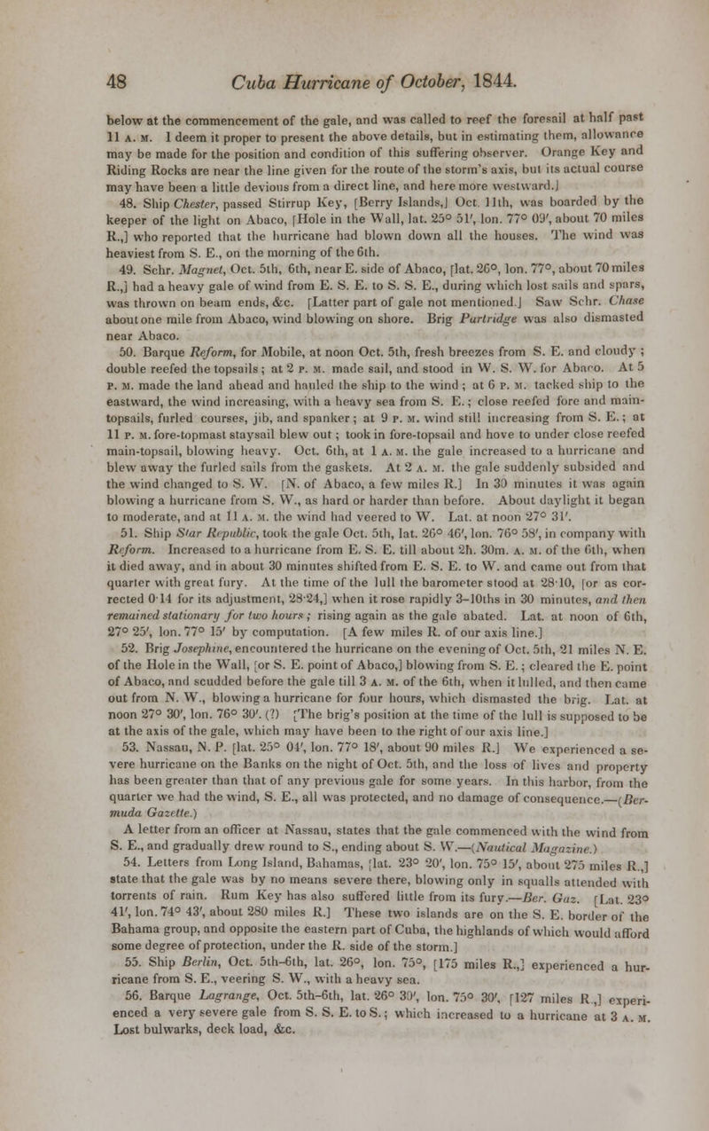 below at the commencement of the gale, and was called to reef the foresail at half past 11 a. m. 1 deem it proper to present the above details, but in estimating them, allowance may be made for the position and condition of this suffering observer. Orange Key and Riding Rocks are near the line given for the route of the storm's axis, but its actual course may have been a little devious from a direct line, and here more westward.J 48. Ship Chester, passed Stirrup Key, [Berry Islands,] Oct. 11th, was boarded by the keeper of the light on Abaco, [Hole in the Wall, lat. 25° 51', Ion. 77° 09', about 70 miles R.,] who reported that the hurricane had blown down all the houses. The wind was heaviest from S. E., on the morning of the 6th. 49. Schr. Magnet, Oct. 5th, 6th, near E. side of Abaco, [lat. 26°, Ion. 77°, about 70 miles R.,j had a heavy gale of wind from E. S. E. to S. S. E., during which lost sails and spars, was thrown on beam ends, &c. [Latter part of gale not mentioned.J Saw Schr. Chase about one mile from Abaco, wind blowing on shore. Brig Partridge was also dismasted near Abaco. 50. Barque Reform, for Mobile, at noon Oct. 5th, fresh breezes from S. E. and cloudy ; double reefed the topsails; at 2 p. m. made sail, and stood in W. S. W. for Abaco. At 5 p. U. made the land ahead and hauled the ship to the wind ; at 6 p. m. tacked ship to the eastward, the wind increasing, with a heavy sea from S. E.; close reefed fore and main- topsails, furled courses, jib, and spanker; at 9 p. m. wind still increasing from S. E.; at 11 p. m. fore-topmast staysail blew out; took in fore-topsail and hove to under close reefed main-topsail, blowing heavy. Oct. 6th, at 1 A. m. the gale increased to a hurricane and blew away the furled sails from the gaskets. At 2 a. M. the gale suddenly subsided and the wind changed to S. W. [N. of Abaco, a few miles R.] In 33 minutes it was again blowing a hurricane from S. W., as hard or harder than before. About daylight it began to moderate, and at 11 .v. H. the wind had veered to W. Lat. at noon 27° 31'. 51. Ship S'ar Republic, took the gale Oct. 5th, lat. 26° 46', Ion. 76° 58', in company with Rrform. Increased to a hurricane from E. S. E. till about 2h. 30m. a. m. of the 6th, when it died away, and in about 30 minutes shifted from E. S. E. to W. and came out from that quarter with great fury. At the time of the lull the barometer stood at 2810, [or as cor- rected 011 for its adjustment, 2824,] when it rose rapidly 3-lOths in 30 minutes, and then remained stationary for two hours ; rising again as the gale abated. Lat. at noon of 6th, 27° 25', Ion. 77° 15' by computation. [A few miles R. of our axis line.] 52. Brig Josephine, encountered the hurricane on the evening of Oct. 5th, 21 miles N. E. of the Hole in the Wall, [or S. E. point of Abaco,] blowing from S. E.; cleared the E. point of Abaco, and scudded before the gale till 3 a. m. of the 6th, when it lulled, and then came out from N. W., blowing a hurricane for four hours, which dismasted the brig. Lat. at noon 27° 30', Ion. 76° 30'. (?) [The brig's position at the time of the lull is supposed to be at the axis of the gale, which may have been to the right of our axis line.] 53. Nassau, N. P. [lat. 25° 04', Ion. 77° 18', about. 90 miles R.] We experienced a se- vere hurricane on the Banks on the night of Oct. 5th, and the loss of lives and property has been greater than that of any previous gale for some years. In this harbor, from the quarter we had the wind, S. E., all was protected, and no damage of consequence. (Ber- muda Gazette.) A letter from an officer at Nassau, states that the gale commenced with the wind from S. E., and gradually drew round to S., ending about S. W.—{Nautical Magazine.) 54. Letters from Long Island, Bahamas, [lat. 23° 20', Ion. 75° 15', about 275 miles R.,] state that the gale was by no means severe there, blowing only in squalls attended with torrents of rain. Rum Key has also suffered little from its fury.—Ber. Gaz. [Lat. 23° 41', Ion. 74° 43', about 280 miles R.] These two islands are on the S. E. border of the Bahama group, and opposite the eastern part of Cuba, the highlands of which would afford some degree of protection, under the R. side of the storm.] 55. Ship Berlin, Oct. 5th-6ih, lat. 26°, Ion. 75°, [175 miles R.,] experienced a hur- ricane from S. E., veering S. W., with a heavy sea. 56. Barque Lagrange, Oct. 5th-6th, lat. 26° 31)', Ion. 75° 30', [127 miles R.,] experi- enced a very severe gale from S. S. E. to S.; which increased to a hurricane at 3 a. m. Lost bulwarks, deck load, &c.