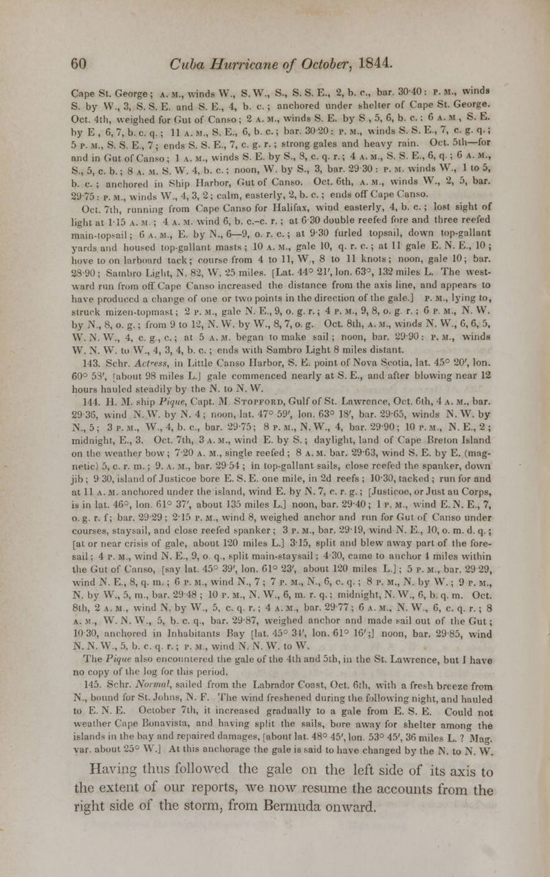Cape St. George ; a. m., winds W., S.W., S., S. S. E., 2, b. c, bar. 3040 : p.m., winds S. by W., 3, S. S. E. and S. E., 4, b. c.; anchored under shelter of Cape St. George. Oct. 4th, weighed for Gut of Canso; 2 a. M., winds S. E. by S , 5, 6, b. c.; 6 a. m , S. E. by E , 6, 7, b. c. q.; 11 a. m., S. E., 6, b. c.; bar. 30-20: p. »., winds S. S. E., 7, c. g. q.; 5 p. m., S. S. E., 7; ends S. S. E., 7, c. g. r.; strong gales and heavy rain. Oct. 5th—for and in Gut of Canso ; 1 a. M., winds S. E. by S., 8, c. q. r.; 4 a. m., S. S. E., 6, q.; 6 a. m., S., 5, c. b.; 8 a. m. S. W. 4, b. c.; noon, W. by S., 3, bar. 2930 : p. M. winds W., 1 to 5, b. c. ; anchored in Ship Harbor, Gut of Canso. Oct. 6th, a. m., winds W., 2, 5, bar. 2975 : p. m., winds W., 4, 3, 2 ; calm, easterly, 2, b. c.; ends off Cape Canso. Oct. 7th, running from Cape Canso for Halifax, wind easterly, 4, b. c.; lost sight of light at 1-15 a. m. ; 4 a. m. wind 6, b. c.-c. r.; at 6 30 double reefed fore and three reefed main-topsail; 6 a.m., E. by N., 6—J, o. r. c.; at 930 furled topsail, down top-gallant yards and housed top-gallant masts ; 10 a. m., gale 10, q. r. c.; at 11 gale E. N. E., 10 ; hove toon larboard tack; course from 4 to 11, W., 8 to 11 knots; noon, gale 10; bar. 2890 ; Sambro Light, N. 82, W. 25 miles. [Lat. 44° 21', Ion. 63°, 132 miles L. The west- ward run from off Cape Canso increased the distance from the axis line, and appears to have produced a change of one or two points in the direction of the gale.] p. m., lying to, struck mizen-topmast; 2 p. m., gale N. E., 9, o. g. r.; 4 p. M-, 9, 8, o. g. r. ; 6 p. m., N. W. by N., 8, o. g.; from 9 to 12, N. VV. by W., 8, 7, o. g. Oct. 8th, a. m., winds N. W., 6, 6, 5, VV. N. W., 4, c. g, c.; at 5 a.m. began to make sail; noon, bar. 2990: p.m., winds VV. N. VV. to W., 4, 3, 4, b. c.; ends with Sambro Light 8 miles distant. 143. Sctar. Actress, in Little Canso Harbor, S. E. point of Nova Scotia, lat. 45° 20', Ion. 60° 53', [about 98 miles L.J gale commenced nearly at S. E., and after blowing near 12 hours hauled steadily by the IN. to N. VV. 144. II. 31. ship Pique, Capt. 31. Stopford, Gulf of St. Lawrence, Oct. 6th, 4 a. m., bar. 29 36, wind N. W. by N. 4; noon, lat. 47° 59', Ion. 63° 18', bar. 29-65, winds N.W-, by N., 5; 3 p. M., W., 4, b. c, bar. 29-75; 8 p. m., N.W., 4, bar. 29-90; 10 p. m., IS. E., 2 ; midnight, E., 3. Oct. 7th, 3 a. m., wind E. by S.; daylight, land of Cape Breton Island on the weather bow ; 720 a. m., single reefed ; 8 a. m. bar. 29-63, wind S. E. by E. (mag- netic) 5, c. r. m.; 9. \. M., bar. 29 54 ; in top-gallant sails, close reefed the spanker, down jib ; 9 30, island of Justicoe bore E. S. E. one mile, in 2d reefs ; 1030, tacked ; run for and at 11 A. M. anchored under the island, wind E. by IS1. 7, c. r. g.; [Justicoe, or Just au Corps, is in lat. 46=, Ion. 61° 37', about 135 miles L.] noon, bar. 29-40; 1 p. m., wind E.IM. E., 7, o. g. r. f; bar. 2929 ; 2-15 p. m., wind 8, weighed anchor and run for Gut of Canso under courses, staysail, and close reefed spanker ; 3 P. m., bar. 29-19, wind N. E., 10, o. m. d. q.; [at or near crisis of gale, about 120 miles L.] 315, split and blew away part of the fore- sail ; 4 P. M., wind N. E., 9, o q., split main-staysail; 430, came to anchor 1 miles within the Gut of Canso, [say lat. 45° 39', Ion. 61° 23', about 120 miles L.J; 5 p. m., bar. 29 29, wind N. E., 8, q. m. ; 6 p. m., wind N., 7 ; 7 p. M., N., 6, c. q. ; 8 p. M„ N. by VV.; 9 r. m., N. by W., 5, m., bar. 2948 ; 10 p. M., N. W., 6, m. r. q.: midnight, N. W., 6, b. q. m. Oct. 8th, 2 a. m., wind N. by W., 5, c. q. r.; 4 a. m., bar. 2977; 6 a. m., N. W., 6, c. q. r.; 8 A. m., W. xN. VV., 5, b. c. q., bar. 2987, weighed anchor and made sail out of the Gut; 10-30, anchored in Inhabitants Bay [lat. 45° 34', Ion. 61° 16';J noon, bar. 2985, wind N. N, VV., 5, b. c. q. r.; p. »., wind N. N. W. to VV. The Pique also encountered the gale of the 4th and 5th, in the St. Lawrence, but I have no copy of the log for this period. 145. Schr. Normal, sailed from the Labrador Coast, Oct. 6th, with a fresh breeze from N., bound for St. Johns, IS. F. The wind freshened during the following night, and hauled to E. N. E. October 7th, it increased gradually to a gale from E. S. E. Could not weather Cape Bonavista, and having split the sails, bore away for shelter among the islands in the hay and repaired damages, [about lat. 48° 45', Ion. 53° 45', 36 miles L. ? 3Iag. var. about 25° W.J At this anchorage the gale is said to have changed by the N. to N. W. Having thus followed the gale on the left side of its axis to the extent of our reports, we now resume the accounts from the right side of the storm, from Bermuda onward.