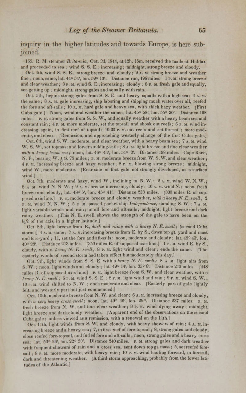 inquiry in the higher latitudes and towards Europe, is here sub- joined. 165. R. HI. steamer Britannia, Oct. 3d, 1844, at 12h. 15m. received the mails at Halifax and proceeded to sea ; wind S. S. E., increasing; midnight, strong breeze and cloudy. Oct. 4th, wind S. 8. E., strong breeze and cloudy ; 9 a.m. strong breeze and weather fine; noon, same, lat. 44° 54', Ion. 59° 10'. Distance run, 196 miles. 1 p. m. strong breeze and clear weather ; 3 p. M. wind S. E., increasing; cloudy ; 8 p. m. fresh gale and squally, sea getting up ; midnight, strong gales and squally with rain. Oct. 5th, begins strong gales from S. S. E. and heavy squalls with a high sea; 4 a.m. the same ; 8 a. m. gale increasing, ship laboring and shipping much water over all, reefed the fore and aft-sails ; 10 a. m. hard gale and heavy sea, with thick hazy weather. [First Cuba gale.] Noon, wind and weather the same; lat. 45° 58', Ion. 55° 30'. Distance 163 miles, p. m. strong gales from S. S. W., and squally weather with a heavy beam sea and constant rain ; 4 p. M. more moderate, set the topsail and shook out reefs ; 6 p. M. wind in- creasing again, in first reef of topsail; 10.30 p. m. out reefs and set foresail ; more mod- erate, and clear. [Remission, and approaching westerly change of the first Cuba gale.] Oct. 6th, wind S. W. moderate, and clear weather, with a heavy beam sea ; 7 a. m. wind W. S. W., set topmast and lower studding-sails ; 8 a. m. light breeze and fine clear weather with a heavy beam sea; noon, lat. 46° 44', Ion. 51° 3'. Distance 198 miles. Cape Race, N. F., bearing VV. l S. 78 miles; p. m. moderate breeze from W. S. W. and clear weather ; 4 p. m. increasing breeze and hazy weather; 8 p. m. blowing strong breeze; midnight, wind W., more moderate. [Rear side of first gale not strongly developed, as a surface wind.] Oct. 7th, moderate and hazy, wind W., inclining to N. W.; 2 a. u. wind W. N. W.; 8 a. m. wind i\. N. VV. ; 9 a. m. breeze increasing, cloudy ; 10 a. m. wind N.; noon, fresh breeze and cloudy, lat. 48° 5', Ion. 45° 41'. Distance 233 miles. [330 miles R. of sup- posed axis line.] p. m. moderate breeze and cloudy weather, with a heavy N. E. swell; 2 p. m. wind N. N. W.; 5 p. M. passed packet ship Independence, standing S. W.; 7 a.m. light variable winds and rain ; in all fore and aft-sails; midnight, light breeze and dark rainy weather. [This N. E. swell shows the strength of the gale to have been on the left of the axis, in a higher latitude.] Oct. 8th, light breeze from E., dark and rainy with a heavy N. E. swell; [second Cuba storm ;] 4 a. m. same ; 7 a. m. increasing breeze from E. by S., down top gt. yard and mast and lore-yard ; 11, set the fore and aft-sails ; noon, moderate and cloudy ; lat. 48° 43', Ion. 40° 28'. Distance 213 miles. [350 miles R. of supposed axis line.] 1 p. si. wind E. by S., cloudy, with a heavy N. E. swell; 8 p. M. light wind and clear; ends the same. [The easterly winds of second storm had taken effect but moderately this day.] Oct. 9th, light winds from S. S. E. with a heavy N. E. swell; 8 a. m. light airs from S. W.; noon, light winds and cloudy ; lat. 49° 14', Ion. 35° 6'. Distance 212 miles. [448 miles R. of supposed axis line.] p. m. light breeze from S. W. and clear weather, with a heavy N. E. swell; 6 p. m. wind S. S. E.; 8 p. m. light wind and rain ; 9 p. M. wind S. VV.; 10 p. m. wind shifted to N. W.; ends moderate and clear. [Easterly part of gale lightly felt, and westerly part but just commenced.] Oct. 10th, moderate breeze from N. W. and clear; 6 a. m. increasing breeze and cloudy, with a very heavy cross swell; noon, lat. 49° 46', Ion. 29°. Distance 237 miles, p. m. fresh breeze from N. W. and fine clear weather; 8 p. M. wind dying away; midnight, light breeze and dark cloudy weather. [Apparent end of the observations on the second Cuba gale ; unless viewed as a remission, with a renewal on the 11th.] Oct. 11th, light winds from S. VV. and cloudy, with heavy showers of rain; 4 a. m. in- creasing breeze and a heavy sea; 7, in first reef of fore-topsail; 8, strong gales and cloudy, close-reefed fore-topsail, and furled fore and aft-sails ; noon, strong gales and a heavy cross sea; lat. 50° 26', Ion. 22° 50'. Distance 240 miles, p. H. strong gales and dark weather with frequent showers of rain and a cross sea, sent down topgt. mast; 5, set reefed fore- sail ; 8 p. M. more moderate, with heavy rain ; 10 p. m. wind hauling forward, in foresail, dark and threatening weather. [A third storm approaching, probably from the lower lati- tudes of the Atlantic]