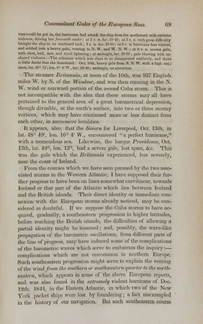 vass could be got in, the hurricane had struck the ship from the northward with extreme violence, driving her forecastle under ; at 2 p. m. bar. 2840; at 3 p. m. with great difficulty brought the ship to, on starboard tack ; 3 p.m. bar. 28-60 ; at 5 p. U. hurricane less violent, and settled into a heavy gale, veering to N. W. and W. N. W.; at 8 p. u. severe gale, with sleet, hail, rain and vivid lightning ; at midnight, bar. 2899 ; gale blowing with un- abated violence.—The schooner which was close to us disappeared suddenly, and there is little doubt that she foundered. Oct. 10th, heavy gale from N. N. W. with a high sea; noon, lat. 48° 51', Ion. 8° 4' W., bar. 29-40; midnight, no alteration. The steamer Britannia, at noon of the 10th, was 927 English miles W. by N. of the Windsor, and was then miming in the N. W. wind or rearward portion of the second Cuba storm. This is not incompatible with the idea that these storms may all have pertained to the general area of a great barometrical depression, though divisible, at the earth's surface, into two or three stormy vortices, which may have continued more or less distinct from each other, in successive localities. It appears, also, that the Seveim for Liverpool, Oct. 13th, in lat. 48° 49', Ion. 16° 4' W., encountered a perfect hurricane, with a tremendous sea. Likewise, the barque Providence, Oct. 13th, lat. 49°, Ion. 13°, had a severe gale, lost spars, &c. This was the gale which the Britannia experienced, less severely, near the coast of Ireland. From the courses which we have seen pursued by the two asso- ciated storms in the Western Atlantic, I have supposed their fur- ther progress to have been on lines somewhat curvilinear, towards Iceland or that part of the Atlantic which lies between Iceland and the British islands. Their direct identity or immediate con- nexion with the European storms already noticed, may be con- sidered as doubtful. If we suppose the Cuba storms to have ac- quired, gradually, a southeastern progression in higher latitudes, before reaching the British islands, the difficulties of allowing a partial identity might be lessened; and, possibly, the wave-like propagation of the barometric oscillations, from different parts of the line of progress, may have induced some of the complications of the barometric waves which serve to embarrass the inquiry:— complications which are not uncommon in northern Europe. Such southeastern progression might serve to explain the veering of the wind from the southern or southwestern quarter to the north- eastern, which appears in some of the above European reports, and was also found in the extremely violent hurricane of Dec. 12th, 1844, in the Eastern Atlantic, in which two of the New York packet ships were lost by foundering; a fact unexampled in the history of our navigation. But such southeastern course