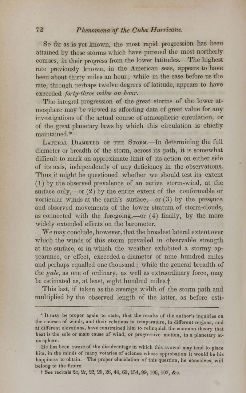 So far as is yet known, the most rapid progression has been attained by those storms which have pursued the most northerly courses, in their progress from the lower latitudes. The highest rate previously known, in the American seas, appears to have been about thirty miles an hour; while in the case before us the rate, through perhaps twelve degrees of latitude, appears to have exceeded forty-three miles an hour. The integral progression of the great storms of the lower at- mosphere may be viewed as affording data of great value for any investigations of the actual course of atmospheric circulation, or of the great planetary laws by which this circulation is chiefly maintained.* Lateral Diameter of the Storm.—In determining the full diameter or breadth of the storm, across its path, it is somewhat difficult to mark an approximate limit of its action on either side of its axis, independently of any deficiency in the observations. Thus it might be questioned whether we should test its extent (1) by the observed prevalence of an active storm-wind, at the surface only,—or (2) by the entire extent of the conformable or vorticular winds at the earth's surface,—or (3) by the presence and observed movements of the lower stratum of storm-clouds, as connected with the foregoing,—or (4) finally, by the more widely extended effects on the barometer. We may conclude, however, that the broadest lateral extent over which the winds of this storm prevailed in observable strength at the surface, or in which the weather exhibited a stormy ap- pearance, or effect, exceeded a diameter of nine hundred miles and perhaps equalled one thousand; while the general breadth of the gale, as one of ordinary, as well as extraordinary force, may be estimated as, at least, eight hundred miles.f This last, if taken as the average width of the storm path and multiplied by the observed length of the latter, as before esti- * It may be proper again to state, that the results of the author's inquiries on the courses of winds, and their relations to temperature, in different regions, and at different elevations, have constrained him to relinquish the common theory that heat is the sole or main cause of wind, or progressive motion, in a planetary at- mosphere. He has been aware of the disadvantage in which this avowal may tend to place him, in the minds of many votaries of science whose approbation it would be his happiness to obtain. The proper elucidation of this question, he conceives, will belong to the future. t See recitals 2a, 2c, 22, 25, 26, 44, 69,154,99,106,107, &c.